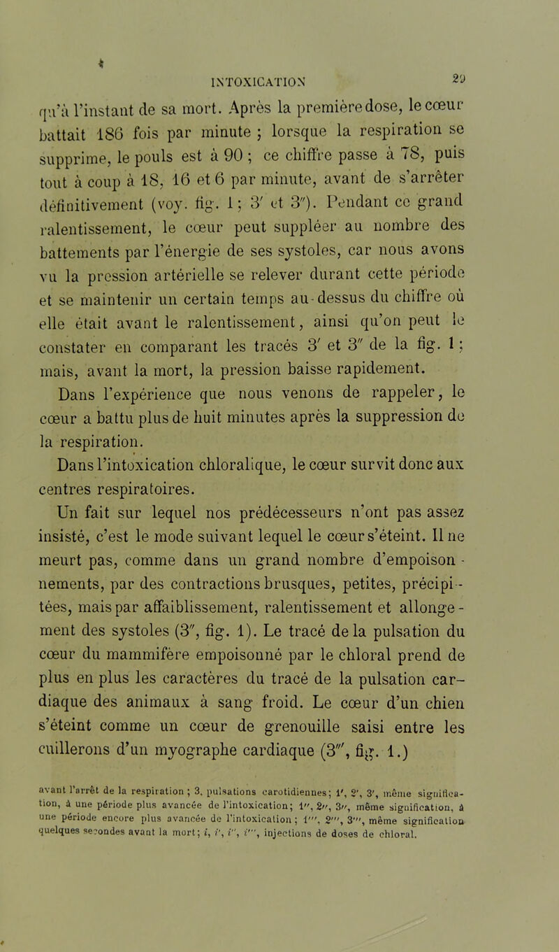 qu'à l’instant de sa mort. Après la première dose, le cœur battait 186 fois par minute ; lorsque la respiration se supprime, le pouls est a 90 , ce chiffre passe a iS, puis tout à coup à 18, 16 et 6 par minute, avant de s’arrêter définitivement (voy. fig. 1; 3' et 3). Pendant ce grand ralentissement, le cœur peut suppléer au nombre des battements par l’énergie de ses systoles, car nous avons vu la pression artérielle se relever durant cette période et se maintenir un certain temps au-dessus du chiffre où elle était avant le ralentissement, ainsi qu’on peut le constater en comparant les tracés 3' et 3 de la fig. 1 ; mais, avant la mort, la pression baisse rapidement. Dans l’expérience que nous venons de rappeler, le cœur a battu plus de huit minutes après la suppression de la respiration. Dans l’intoxication chloralique, le cœur survit donc aux centres respiratoires. Un fait sur lequel nos prédécesseurs n’ont pas assez insisté, c’est le mode suivant lequel le cœur s’éteint, line meurt pas, comme dans un grand nombre d’empoison - nements, par des contractions brusques, petites, précipi - tées, mais par affaiblissement, ralentissement et allonge - ment des systoles (3, fig. 1). Le tracé delà pulsation du cœur du mammifère empoisonné par le chloral prend de plus en plus les caractères du tracé de la pulsation car- diaque des animaux à sang froid. Le cœur d’un chien s’éteint comme un cœur de grenouille saisi entre les caillerons d’un myographe cardiaque (3', fig. 1.) avant l’arrêt de la respiration ; 3. pulsations carotidiennes; 1', 2', 3', même significa- tion, à une période plus avancée de l’intoxication; 1,2, 3, même signification, â une période encore plus avancée de l’intoxication ; 1'. 2', 3', même signification quelques secondes avant la mort; i, i', i, i', injections de doses de chloral.