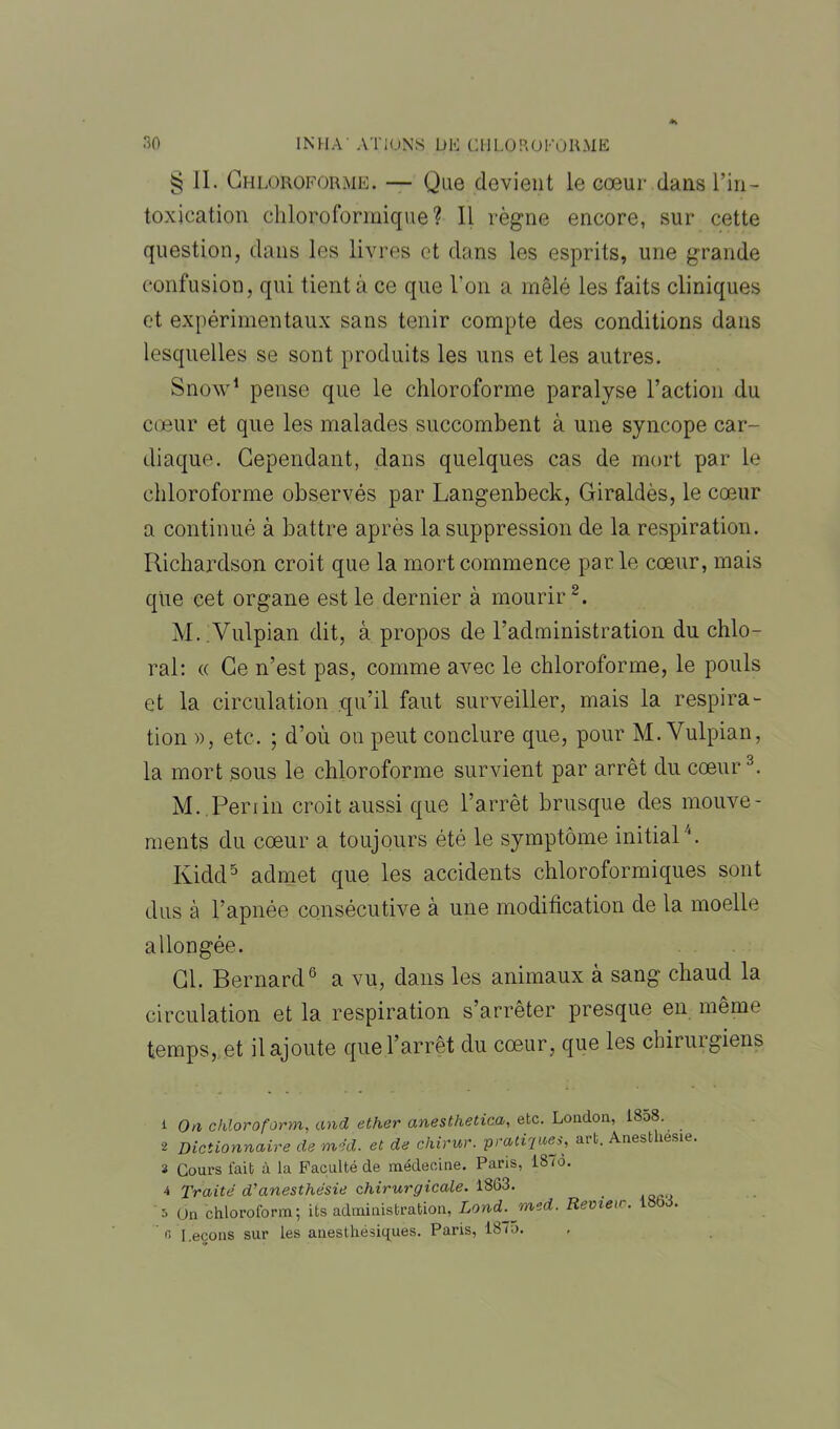 § II. Chloroforme. — Que devient le cœur dans l’in- toxication chloroformique? 11 règne encore, sur cette question, dans les livres et dans les esprits, une grande confusion, qui tient à ce que l’on a mêlé les faits cliniques et expérimentaux sans tenir compte des conditions dans lesquelles se sont produits les uns et les autres. Snow1 pense que le chloroforme paralyse l’action du cœur et que les malades succombent à une syncope car- diaque. Cependant, dans quelques cas de mort par le chloroforme observés par Langenbeck, Giraldès, le cœur a continué à battre après la suppression de la respiration. Richardson croit que la mort commence parle cœur, mais que cet organe est le dernier à mourir2. M.Vulpian dit, à propos de l’administration du chlo- ral: « Ce n’est pas, comme avec le chloroforme, le pouls et la circulation qu’il faut surveiller, mais la respira- tion », etc. ; d’où on peut conclure que, pour M.Vulpian, la mort sous le chloroforme survient par arrêt du cœur3. M. Penin croit aussi que l’arrêt brusque des mouve- ments du cœur a toujours été le symptôme initial4. Kidd5 admet que les accidents chloroformiques sont dus à l’apnée consécutive à une modification de la moelle allongée. Cl. Bernard6 a vu, dans les animaux à sang chaud la circulation et la respiration s’arrêter presque en même temps, et il ajoute que l’arrêt du cœur, que les chirurgiens 1 On chloroform,, and ether anesthetica, etc. London, 1858. 2 Dictionnaire de med. et de chirur. pratiques, art. Ànesthesie 3 Cours lait à la Faculté de médecine. Paris, 187o. 4 Traité d'anesthésie chirurgicale. 1863. _ un chloroform; its administration, Lond.jmed. Remeic. I8bd. ' r, Leçons sur les anesthésiques. Paris, 1875.