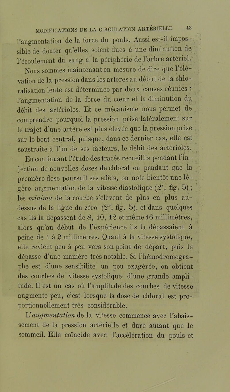 l’augmentation de la force du pouls. Aussi est-il impos- sible de douter qu’elles soient dues à une diminution de l’écoulement du sang à la périphérie de l’arbre artériel. Nous sommes maintenant en mesure de dire que l’élé- vation de la pression dans les artères au début de la chlo- ralisation lente est déterminée par deux causes réunies : l’augmentation de la force du coeur et la diminution du débit des artérioles. Et ce mécanisme nous permet de comprendre pourquoi la pression prise latéralement sur le trajet d’une artère est plus élevée que la pression prise sur le bout central, puisque, dans ce dernier cas, elle est soustraite à l’un de ses facteurs, le débit des artérioles. En continuant l’étude des tracés recueillis pendant l’in- jection de nouvelles doses dechloral ou pendant que la première dose poursuit ses effets, on note bientôt une lé- gère augmentation de la vitesse diastolique (2', fîg. 5) ; les minima de la courbe s’élèvent de plus en plus au- dessus de la ligne du zéro (2, fig. 5), et dans quelques cas ils la dépassent de 8, 10, 12 et même 16 millimètres, alors qu’au début de l’expérience ils la dépassaient à peine de 1 à 2 millimètres. Quant à la vitesse systolique, elle revient peu à peu vers son point de départ, puis le dépasse d’une manière très notable. Si l’hémodromogra- phe est d’une sensibilité un peu exagérée, on obtient des courbes de vitesse systolique d’une grande ampli- tude. Il est un cas où l’amplitude des courbes de vitesse augmente peu, c’est lorsque la dose de chloral est pro- portionnellement très considérable. L’augmentation de la vitesse commence avec l’abais- sement de la pression artérielle et dure autant que le sommeil. Elle coïncide avec l’accélération du pouls et
