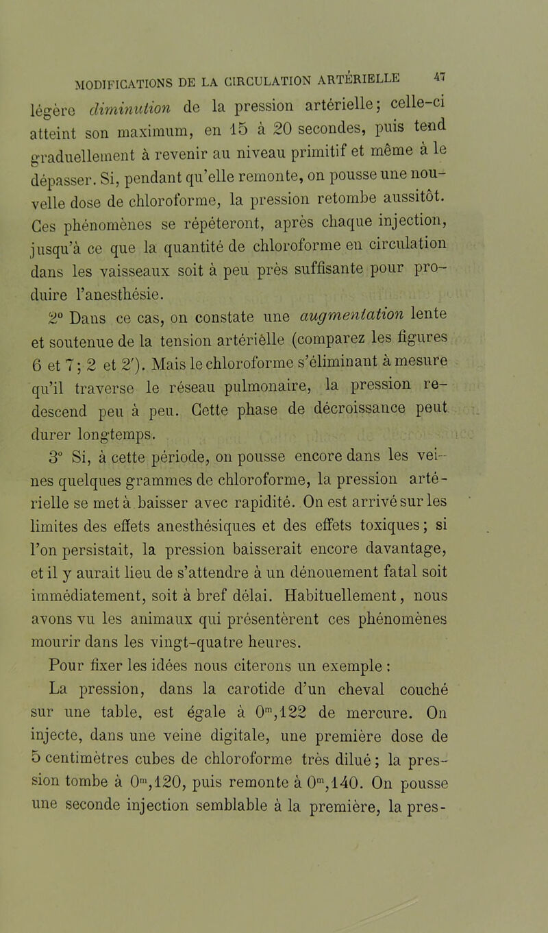 légère diminution de la pression artérielle; celle-ci atteint son maximum, en 15 à 20 secondes, puis tend graduellement à revenir au niveau primitif et même à le dépasser. Si, pendant qu’elle remonte, on pousse une nou- velle dose de chloroforme, la pression retombe aussitôt. Ces phénomènes se répéteront, après chaque injection, jusqu’à ce que la quantité de chloroforme en circulation dans les vaisseaux soit à peu près suffisante pour pro- duire l’anesthésie. 2° Dans ce cas, on constate une augmentation lente et soutenue de la tension artériêlle (comparez les figures 6 et 7; 2 et 2'). Mais le chloroforme s’éliminant à mesure qu’il traverse le réseau pulmonaire, la pression re- descend peu à peu. Cette phase de décroissance peut durer longtemps. 3° Si, à cette période, on pousse encore dans les vei- nes quelques grammes de chloroforme, la pression arté- rielle se met à baisser avec rapidité. On est arrivé sur les limites des effets anesthésiques et des effets toxiques ; si l’on persistait, la pression baisserait encore davantage, et il y aurait lieu de s’attendre à un dénouement fatal soit immédiatement, soit à bref délai. Habituellement, nous avons vu les animaux qui présentèrent ces phénomènes mourir dans les vingt-quatre heures. Pour fixer les idées nous citerons un exemple : La pression, dans la carotide d’un cheval couché sur une table, est égale à 0m,122 de mercure. On injecte, dans une veine digitale, une première dose de 5 centimètres cubes de chloroforme très dilué ; la pres- sion tombe à 0,120, puis remonte à 0m,l40. On pousse une seconde injection semblable à la première, la près-