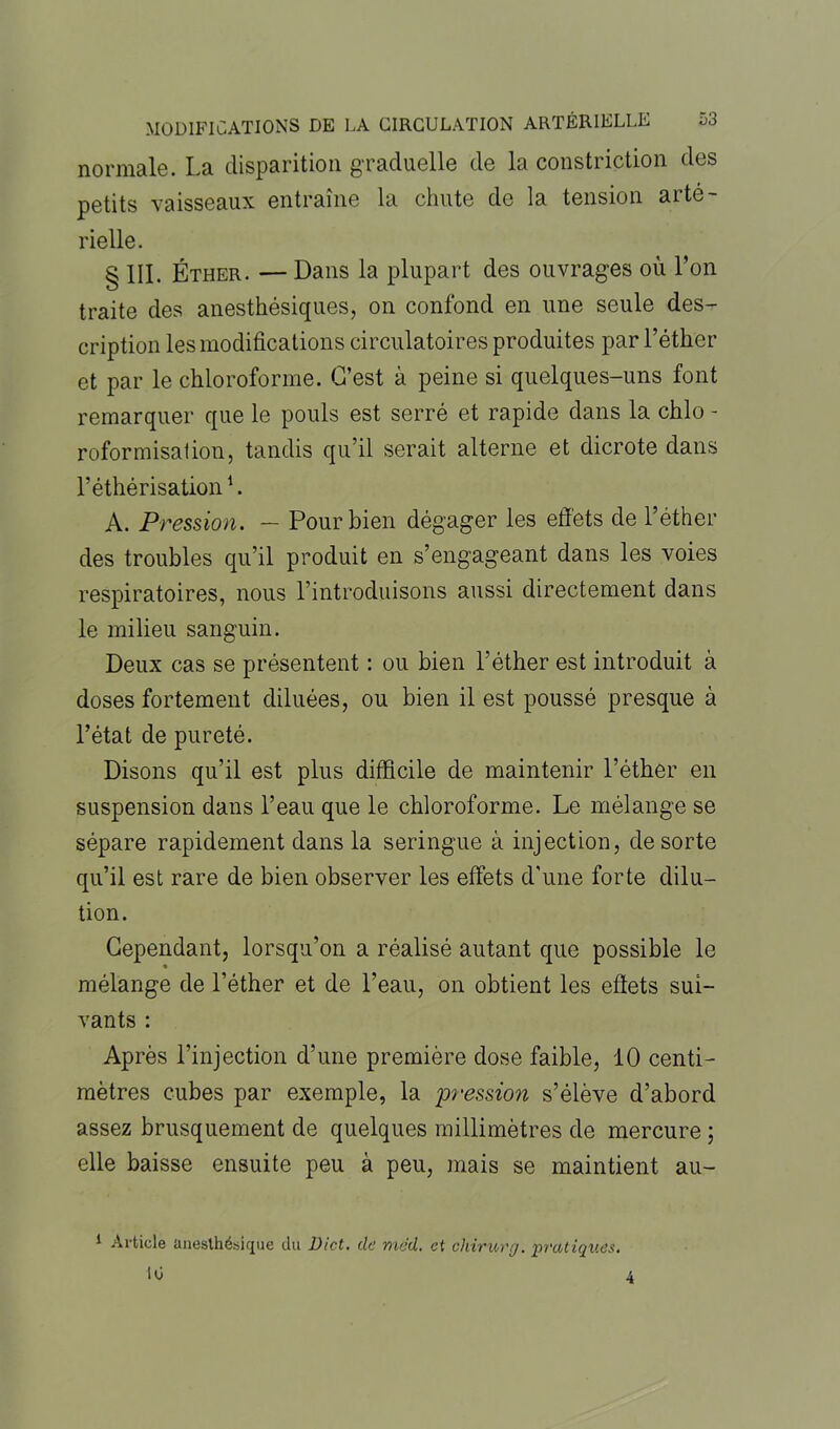 normale. La disparition graduelle de la constriction des petits vaisseaux entraîne la chute de la tension arté- rielle. § III. Éther. — Dans la plupart des ouvrages où l’on traite des anesthésiques, on confond en une seule des- cription les modifications circulatoires produites par l’éther et par le chloroforme. C’est à peine si quelques-uns font remarquer que le pouls est serré et rapide dans la chlo - rofor misât ion, tandis qu’il serait alterne et dicrote dans l’éthérisation1. A. Pression. — Pour bien dégager les effets de l’éther des troubles qu’il produit en s’engageant dans les voies respiratoires, nous l’introduisons aussi directement dans le milieu sanguin. Deux cas se présentent : ou bien l’éther est introduit à doses fortement diluées, ou bien il est poussé presque à l’état de pureté. Disons qu’il est plus difficile de maintenir l’éther en suspension dans l’eau que le chloroforme. Le mélange se sépare rapidement dans la seringue à injection, de sorte qu’il est rare de bien observer les effets d'une forte dilu- tion. Cependant, lorsqu’on a réalisé autant que possible le mélange de l’éther et de l’eau, on obtient les effets sui- vants : Après l’injection d’une première dose faible, 10 centi- mètres cubes par exemple, la pression s’élève d’abord assez brusquement de quelques millimètres de mercure ; elle baisse ensuite peu à peu, mais se maintient au- 1 Article anesthésique du Dict. de med. et chirurg. pratiques. 10 4