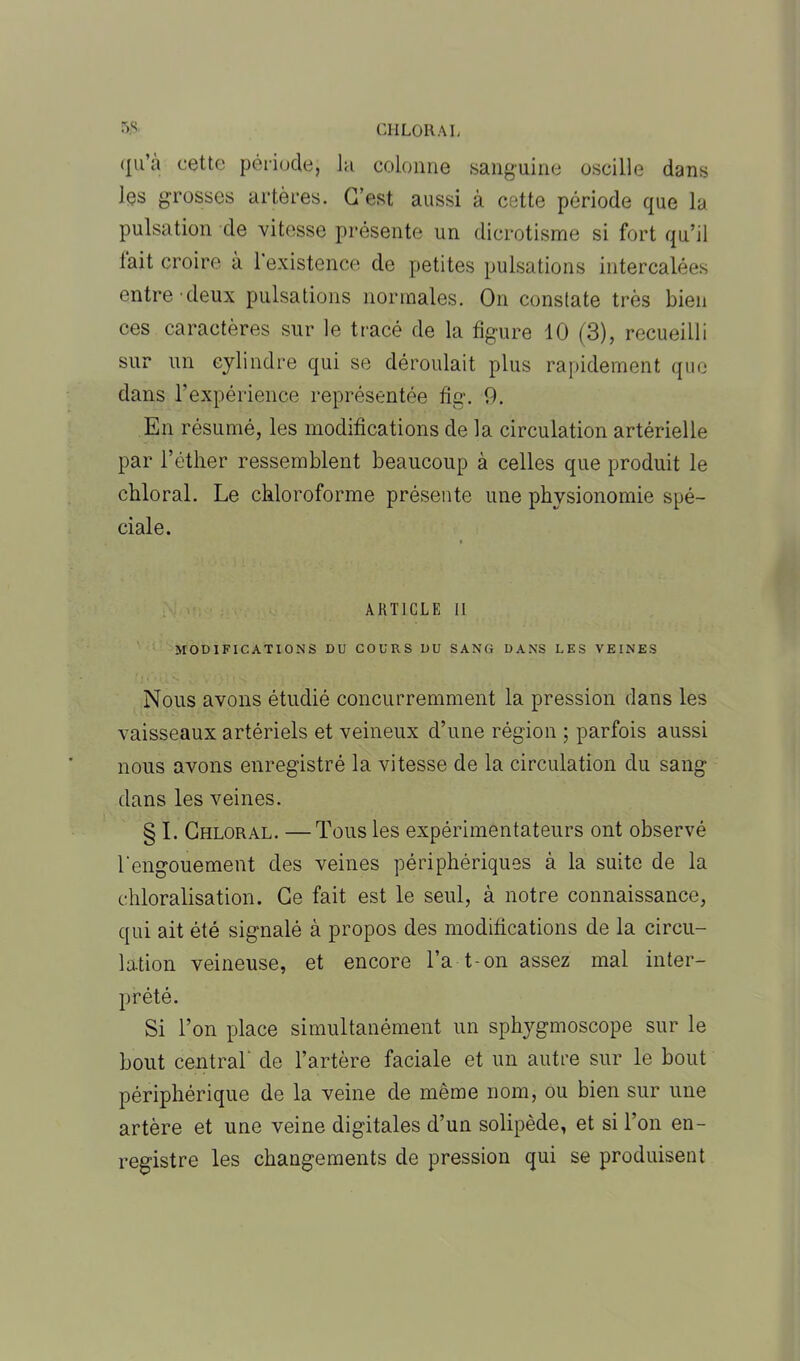 (lu’à cette période, la colonne sanguine oscille dans les grosses artères. C’est aussi à cette période que la pulsation de vitesse présente un dicrotisme si fort qu’il lait croire à 1 existence de petites pulsations intercalées entre deux pulsations normales. On constate très bien ces caractères sur le tracé de la figure 10 (3), recueilli sur un cylindre qui se déroulait plus rapidement que dans b expérience représentée fig. 9. En résumé, les modifications de la circulation artérielle par l’éther ressemblent beaucoup à celles que produit le chloral. Le chloroforme présente une physionomie spé- ciale. ARTICLE II MODIFICATIONS DU COURS DU SANG DANS LES VEINES Nous avons étudié concurremment la pression dans les vaisseaux artériels et veineux d’une région ; parfois aussi nous avons enregistré la vitesse de la circulation du sang dans les veines. § I. Chloral. —Tous les expérimentateurs ont observé l'engouement des veines périphériques à la suite de la chloralisation. Ce fait est le seul, à notre connaissance, qui ait été signalé à propos des modifications de la circu- la.tion veineuse, et encore l’a t-on assez mal inter- prété. Si l’on place simultanément un sphygmoscope sur le bout central de l’artère faciale et un autre sur le bout périphérique de la veine de môme nom, ou bien sur une artère et une veine digitales d’un solipède, et si l’on en- registre les changements de pression qui se produisent