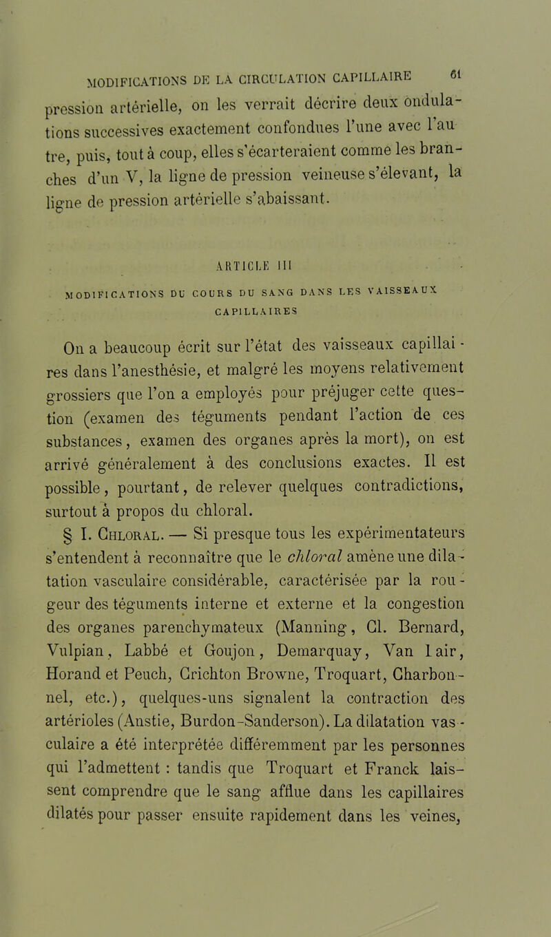 pression artérielle, on les verrait décrire deux ondula- tions successives exactement confondues l’une avec l’au tre, puis, tout à coup, elles s’écarteraient comme les bran- ches d’un V, la ligne de pression veineuse s’élevant, la ligne de pression artérielle s’abaissant. ARTICLE III MODIFICATIONS DU COURS DU SANG DANS LES VAISSEAUX CAPILLAIRES On a beaucoup écrit sur l’état des vaisseaux capillai - res dans l’anesthésie, et malgré les moyens relativement grossiers que l’on a employés pour préjuger cette ques- tion (examen des téguments pendant l’action de ces substances, examen des organes après la mort), on est arrivé généralement à des conclusions exactes. 11 est possible, pourtant, de relever quelques contradictions, surtout à propos du chloral. § I. Chloral. — Si presque tous les expérimentateurs s’entendent à reconnaître que le chloral amène une dila- tation vasculaire considérable, caractérisée par la rou - geur des téguments interne et externe et la congestion des organes parenchymateux (Manning, Cl. Bernard, Vulpian, Labbé et Goujon, Demarquay, Van lair, Horand et Peuch, Crichton Browne, Troquart, Charbon- nel, etc.), quelques-uns signalent la contraction des artérioles (Anstie, Burdon-Sanderson). La dilatation vas - culaire a été interprétée différemment par les personnes qui l’admettent : tandis que Troquart et Franck lais- sent comprendre que le sang afflue dans les capillaires dilatés pour passer ensuite rapidement dans les veines,