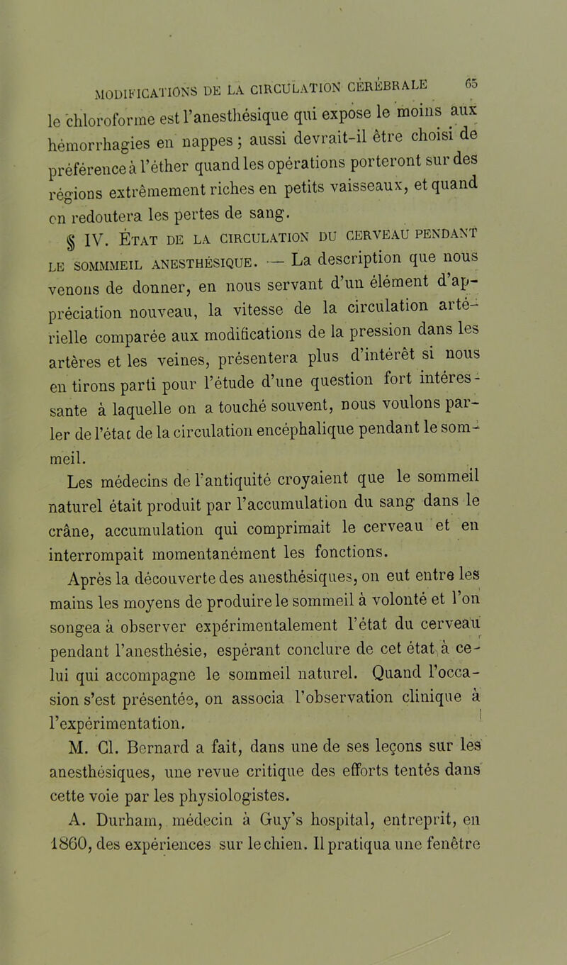 e>5 le chloroforme est l’anesthésique qui expose le moins aux hémorrhagies en nappes ; aussi devrait-il être choisi de préférence à l’éther quand les opérations porteront sur des régions extrêmement riches en petits vaisseaux, et quand on redoutera les pertes de sang. § IV. État de la circulation du cerveau pendant le sommmeil anesthésique. — La description que nous venons de donner, en nous servant d’un élément d’ap- préciation nouveau, la vitesse de la circulation aité- rielle comparée aux modifications de la pression dans les artères et les veines, présentera plus d’intérêt si nous en tirons parti pour l’étude d’une question foit intéres- sante à laquelle on a touché souvent, nous voulons par- ler de l’état de la circulation encéphalique pendant le som- meil. Les médecins de l’antiquité croyaient que le sommeil naturel était produit par l’accumulation du sang dans le crâne, accumulation qui comprimait le cerveau et en interrompait momentanément les fonctions. Après la découverte des anesthésiques, on eut entre les mains les moyens de produire le sommeil à volonté et l’on songea à observer expérimentalement l’état du cerveau pendant l’anesthésie, espérant conclure de cet état à ce- lui qui accompagne le sommeil naturel. Quand 1 occa- sion s’est présentée, on associa l’observation clinique a l’expérimentation. M. Cl. Bernard a fait, dans une de ses leçons sur les anesthésiques, une revue critique des efforts tentés dans cette voie par les physiologistes. A. Durham, médecin à Guy’s hospital, entreprit, en 1860, des expériences sur le chien. Il pratiqua une fenêtre