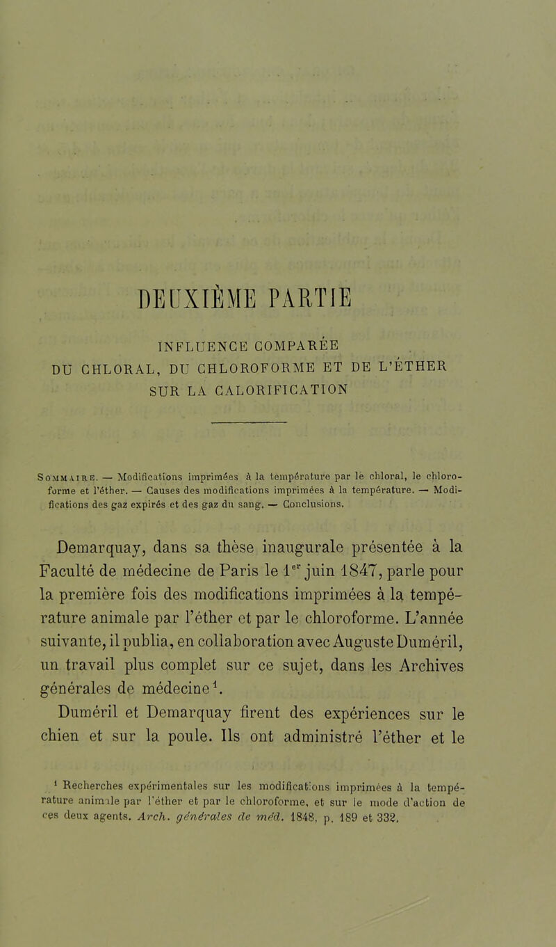 DEUXIÈME PARTIE INFLUENCE COMPARÉE DU CHLORAL, DU CHLOROFORME ET DE L’ÉTHER SUR LA CALORIFICATION Sommaire. — Modifications imprimées à la température par le chloral, le chloro- forme et l'éther. — Causes des modifications imprimées à la température. — Modi- fications des gaz expirés et des gaz du sang. — Conclusions. Demarquay, dans sa thèse inaugurale présentée à la Faculté de médecine de Paris le 1er juin 1847, parle pour la première fois des modifications imprimées à la tempé- rature animale par l’éther et par le chloroforme. L’année suivante, il publia, en collaboration avec Auguste Duméril, un travail plus complet sur ce sujet, dans les Archives générales de médecine1. Duméril et Demarquay firent des expériences sur le chien et sur la poule. Ils ont administré l’éther et le 1 Recherches expérimentales sur les modifications imprimées à la tempé- rature animale par l'éther et par le chloroforme, et sur le mode d’action de ces deux agents. Arch. générales de méd. 1848, p. 189 et 332,