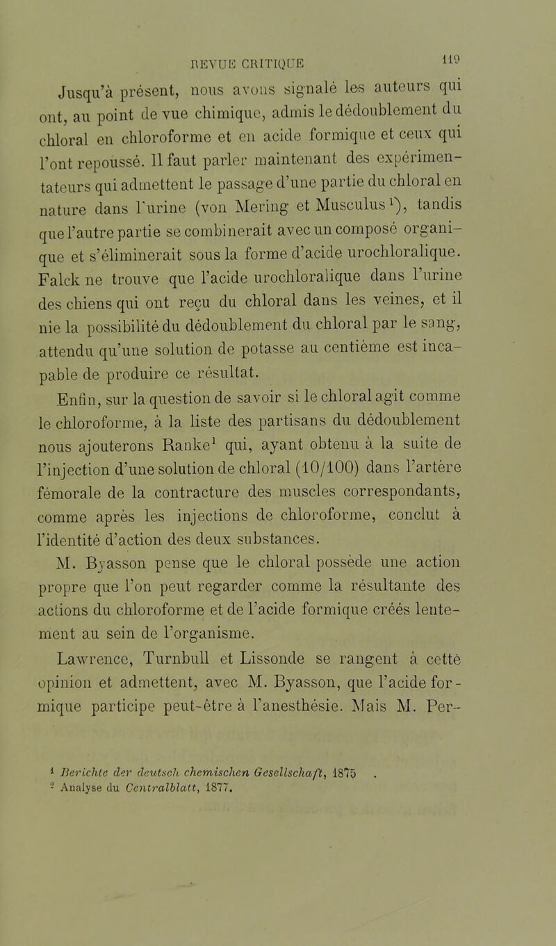 Jusqu’à présent, nous avons signalé les auteurs qui ont, au point de vue chimique, admis le dédoublement du chloral en chloroforme et en acide formique et ceux qui l’ont repoussé. 11 faut parler maintenant des expérimen- tateurs qui admettent le passage d’une partie du chloral en nature dans l'urine (von Mering et Musculus1 2), tandis que l’autre partie se combinerait avec un composé organi- que et s’éliminerait sous la forme d’acide urochloralique. Falck ne trouve que l’acide urochloralique dans l’urine des chiens qui ont reçu du chloral dans les veines, et il nie la possibilité du dédoublement du chloral par le sang, attendu qu’une solution de potasse au centième est inca- pable de produire ce résultat. Enfin, sur la question de savoir si le chloral agit comme le chloroforme, à la liste des partisans du dédoublement nous ajouterons Ranke1 qui, ayant obtenu à la suite de l’injection d’une solution de chloral (10/100) dans l’artère fémorale de la contracture des muscles correspondants, comme après les injections de chloroforme, conclut à l’identité d’action des deux substances. M. Byasson pense que le chloral possède une action propre que l’on peut regarder comme la résultante des actions du chloroforme et de l’acide formique créés lente- ment au sein de l’organisme. Lawrence, Turnbull et Lissonde se rangent à cette opinion et admettent, avec M. Byasson, que l’acide for- mique participe peut-être à l’anesthésie. Mais M. Per- 1 Bericlite der deutscli chemischen Gesellschaft, 1875 2 Analyse du Centralblatt, 1877,