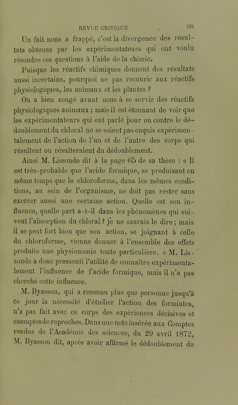 / m Un fait nous a frappé, c’est la divergence des résul- tats obtenus par les expérimentateurs qui ont voulu résoudre ces questions à l’aide de la chimie. Puisque les réactifs chimiques donnent des résultats aussi incertains, pourquoi ne pas recourir aux réactifs physiologiques, les animaux et les plantes ? On a bien songé avant nous à se servir des réactifs physiologiques animaux ; mais il est étonnant de voir que les expérimentateurs qui ont parlé pour ou contre le dé- doublement du chloral ne se soient pas enquis expérimen- talement de l’action de l’un et de l’autre des corps qui résultent ou résulteraient du dédoublement. Ainsi M. Lissonde dit à la page 65 de sa thèse : « Il est très-probable que l’acide formique, se produisant en même temps que le chloroforme, dans les mêmes condi- tions, au sein de l’organisme, ne doit pas rester sans exercer aussi une certaine action. Quelle est son in- fluence, quelle part a-t-il dans les phénomènes qui sui- vent l’absorption du chloral ? j’e ne saurais le dire ; mais il se peut fort bien que son action, se joignant à celle du chloroforme, vienne donner à l’ensemble des effets produits une physionomie toute particulière. » M. Lis- sonde a donc pressenti l’utilité de connaître expérimenta- lement rinfluence de l’acide formique, mais il n’a pas cherché cette influence. M. Byasson, qui a reconnu plus que personne jusqu’à Ce jour la nécessité d’étudier l’action des formiates, n a pas fait avec ce corps des expériences décisives et exemptes de reproches. Dans une note insérée aux Comptes rendus de l’Académie des sciences, du 29 avril 1872, M. Byasson dit, après avoir affirmé le dédoublement du