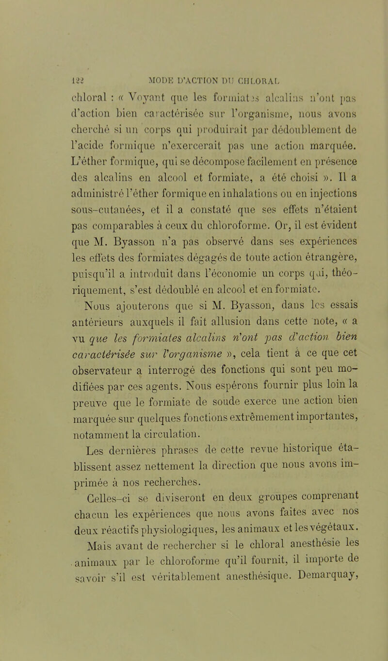 chloral : « Voyant que les foriniatxs alcalins n’ont pas d’action bien caractérisée sur l’organisme, nous avons cherché si un corps qui produirait par dédoublement de l’acide formique n’exercerait pas une action marquée. L’éther formique, qui se décompose facilement en présence des alcalins en alcool et formiate, a été choisi ». Il a administré l'éther formique en inhalations ou en injections sous-cutanées, et il a constaté que ses effets n’étaient pas comparables à ceux du chloroforme. Or, il est évident que M. Byasson n’a pas observé dans ses expériences les effets des formiates dégagés de toute action étrangère, puisqu’il a introduit dans l’économie un corps qui, théo- riquement, s’est dédoublé en alcool et en formiate. Nous ajouterons que si M. Byasson, dans les essais antérieurs auxquels il fait allusion dans cette note, « a vu que les formiates alcalins n'ont pas d'action bien caractérisée sur l'organisme », cela tient à ce que cet observateur a interrogé des fonctions qui sont peu mo- difiées par ces agents. Nous espérons fournir plus loin la preuve que le formiate de soude exerce une action bien marquée sur quelques fonctions extrêmement importantes, notamment la circulation. Les dernières phrases de cette revue historique éta- blissent assez nettement la direction que nous avons im- primée à nos recherches. Celles-ci se diviseront en deux groupes comprenant chacun les expériences que nous avons faites avec nos deux réactifs physiologiques, les animaux et lesvégétaux. Mais avant de rechercher si le chloral anesthésie les . animaux par le chloroforme qu’il fournit, il importe de savoir s’il est véritablement anesthésique. Demarquay,