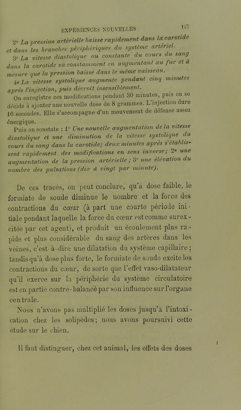 2° La pression artérielle baisse rapidement dans la carotide et dans les branches périphériques du système artériel. 3° La vitesse diastolique ou constante du cours du sang dans la carotide va constamment en augmentant au fur et à mesure que la pression baisse dans le meme vaisseau. 4o La vitesse systolique augmente pendant cinq minutes après l'injection, puis décroît insensiblement. On enregistre ces modifications pendant 30 minutes, puis on se décide à ajouter une nouvelle dose de 8 grammes. L injection dure 16 secondes. Elle s’accompagne d’un mouvement de défense assez énergique. Puis on constate : 1° Une nouvelle augmentation delà vitesse diastolique et une diminution de la vitesse systolique du cours du sang dans la carotide; deux minutes après s'établis- sent rapidement des modifications en sens inverse ; 2° une augmentation de la pression artérielle ; 3° une élévation du nombre des pulsations (dix à vingt par minute). De ces tracés, on peut conclure, qu’à dose faible, le formiate de soude diminue le nombre et la force des contractions du cœur (à part une courte période ini- tiale pendant laquelle la force du cœur est comme surex- citée par cet agent), et produit un écoulement plus ra- pide et plus considérable du sang des artères dans les veines, c’est-à-dire une dilatation du système capillaire ; tandis qu’à dose plus forte, le formiate de soude excite les contractions du cœur, de sorte que l’effet vaso-dilatateur qu’il exerce sur la périphérie du système circulatoire est en partie contre-balancé par son influence sur l’organe centrale. Nous n’avons pas multiplié les doses jusqu’à l’intoxi- cation chez les solipèdes; nous avons poursuivi cette étude sur le chien. 11 faut distinguer, chez cet animal, les effets des doses