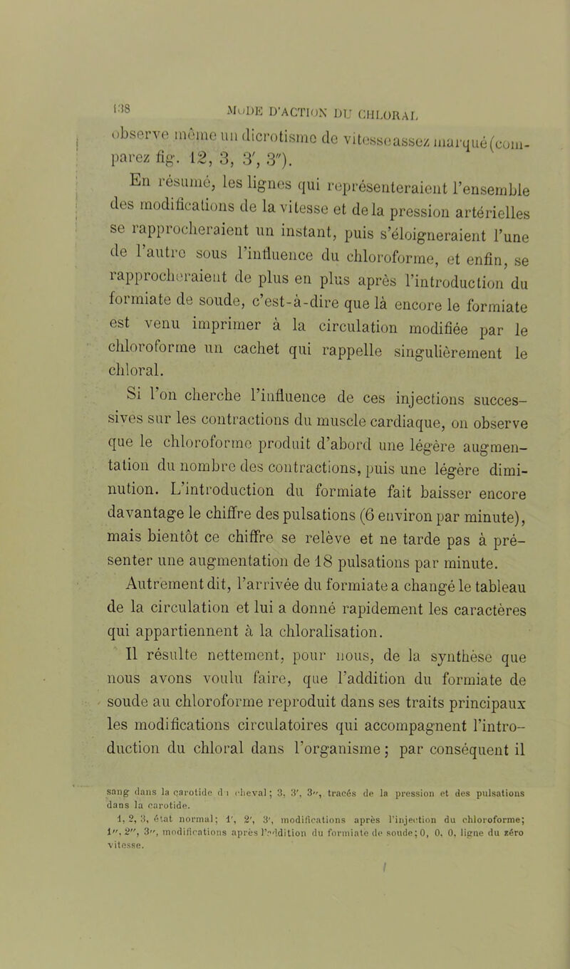 C18 observe môme un dicrotismc de parez fig. 12, 3, 3', 3). vitesscassez marqué(com- Kn résumé, les lignes qui représenteraient l’ensemble des modifications de la vitesse et delà pression artérielles se îappiocheraient un instant, puis s’éloigneraient l’une de 1 autre sous 1 influence du chloroforme, et enfin, se rapprocheraient de plus en plus après l’introduction du foi miate de soude, c est-à-dire que là encore le formiate est venu imprimer à la circulation modifiée par le chloroforme un cachet qui rappelle singulièrement le cldoral. Si 1 on cherche 1 influence de ces injections succes- sives sur les contractions du muscle cardiaque, on observe que le chloroforme produit d’abord une légère augmen- tation du nombre des contractions, puis une légère dimi- nution. L introduction du formiate fait baisser encore davantage le chiffre des pulsations (6 environ par minute), mais bientôt ce chiffre se relève et ne tarde pas à pré- senter une augmentation de 18 pulsations par minute. Autrement dit, l’arrivée du formiate a changé le tableau de la circulation et lui a donné rapidement les caractères qui appartiennent à la chloralisation. Il résulte nettement, pour nous, de la synthèse que nous avons voulu faire, que l’addition du formiate de soude au chloroforme reproduit dans ses traits principaux les modifications circulatoires qui accompagnent l’intro- duction du chloral dans l’organisme ; par conséquent il sang dans la carotide d i cheval ; 3, 3', 3, tracés de la pression et des pulsations dans la carotide. 1,2, 3, état normal; 1', 2', 3', modifications après l’injection du chloroforme; 1, 2, 3, modifications après l’addition du formiate de soude;0, 0, 0, ligne du zéro vitesse.