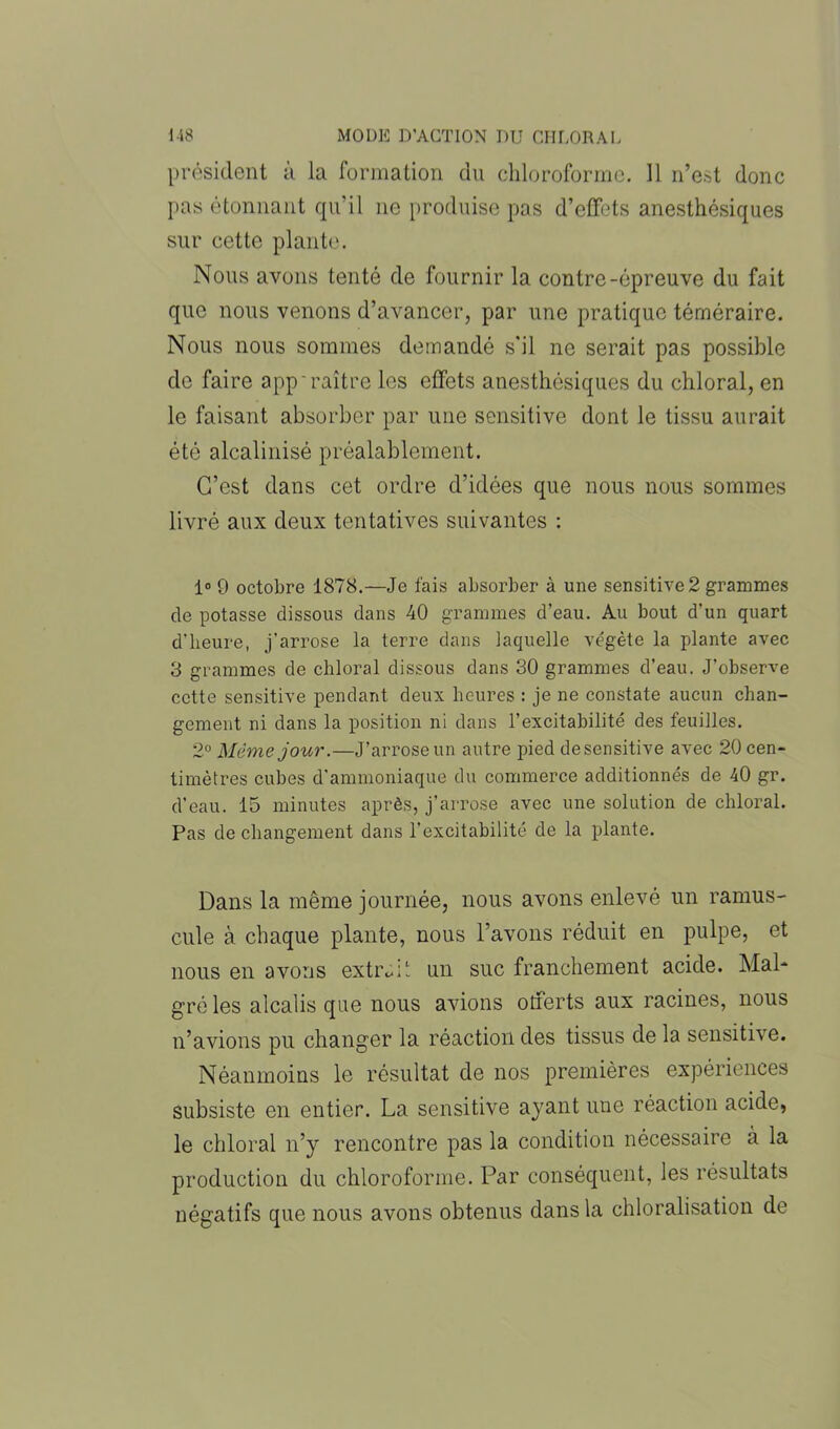 président à la formation du chloroforme. Il n’est donc pas étonnant qu’il 11e produise pas d’effets anesthésiques sur cette plante. Nous avons tenté de fournir la contre-épreuve du fait que nous venons d’avancer, par une pratique téméraire. Nous nous sommes demandé s'il ne serait pas possible de faire app'raître les effets anesthésiques du chloral, en le faisant absorber par une sensitive dont le tissu aurait été alcalinisé préalablement. C’est dans cet ordre d’idées que nous nous sommes livré aux deux tentatives suivantes : 1° 9 octobre 1878.—Je fais absorber à une sensitive 2 grammes de potasse dissous dans 40 grammes d’eau. Au bout d’un quart d'heure, j’arrose la terre dans laquelle végète la plante avec 3 grammes de chloral dissous dans 30 grammes d’eau. J’observe cette sensitive pendant deux heures : je ne constate aucun chan- gement ni dans la position ni dans l’excitabilité des feuilles. 2° Même jour.—J’arrose un autre pied desensitive avec 20 cen- timètres cubes d’ammoniaque du commerce additionnés de 40 gr. d’eau. 15 minutes après, j’arrose avec une solution de chloral. Pas de changement dans l’excitabilité de la plante. Dans la même journée, nous avons enlevé un ramus- cule à chaque plante, nous l’avons réduit en pulpe, et nous en avons extr^L un suc franchement acide. Mal- gré les alcalis que nous avions offerts aux racines, nous n’avions pu changer la réaction des tissus de la sensitive. Néanmoins le résultat de nos premières expériences subsiste en entier. La sensitive ayant une réaction acide, le chloral 11’y rencontre pas la condition nécessaire à la production du chloroforme. Par conséquent, les résultats négatifs que nous avons obtenus dans la chloralisation de