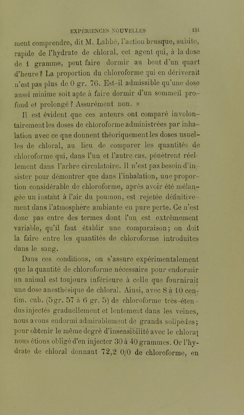 ment comprendre, dit M. Labbé, l’action brusque, subite, rapide de l’hydrate de chloral, cet agent qui, à la dose de 1 gramme, peut faire dormir au bout d'un quart d’heure? La proportion du chloroforme qui en dériverait n’est pas plus de 0 gr. 76. Est-il admissible qu’une dose aussi minime soit apte à faire dormir d'un sommeil pro- fond et prolongé? Assurément non. » Il est évident que ces auteurs ont comparé involon- tairement les doses de chloroforme administrées par inha- lation avec ce que donnent théoriquement les doses usuel- les de chloral, au lieu de comparer les quantités de chloroforme qui, dans l’un et l’autre cas, pénètrent réel- lement dans l’arbre circulatoire. Il n’est pas besoin d'in- sister pour démontrer que dans l’inhalation, une propor- tion considérable de chloroforme, après avoir été mélan- gée un instant à l’air du poumon, est rejetée définitive- ment dans l’atmosphère ambiante en pure perte. Ce n’est donc pas entre des termes dont l’un est extrêmement variable, qu’il faut établir une comparaison; on doit la faire entre les quantités de chloroforme introduites dans le sang. Dans ces conditions, on s’assure expérimentalement que la quantité de chloroforme nécessaire pour endormir un animal est toujours inférieure à celle que fournirait i une dose anesthésique de chloral. Ainsi, avec 8 à 10 cen- tim. cub. (5gr. 57 à 6 gr. 5) de chloroforme très-éten- dus injectés graduellement et lentement dans les veines, nous avons endormi admirablement de grands solipèdes; pour obtenir le même degré d’insensibilité avec le chloral nous étions obligé d’en injecter 30 à 40 grammes. Or l’hy- drate de chloral donnant 72,2 0/0 de chloroforme, en