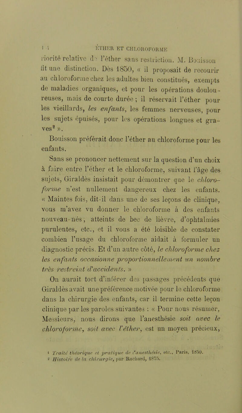 riorité relative d > l’éther sans restriction. M. Boaisson lit. une distinction. Dès 1850, « il proposait de recourir au chloroforme chez les adultes bien constitués, exempts de maladies organiques, et pour les opérations doulou- reuses, mais de courte durée ; il réservait l’éther poul- ies vieillards, les enfants, les femmes nerveuses, pour les sujets épuisés, pour les opérations longues et gra- ves1 2 ». Bouisson préférait donc l’éther au chloroforme pour les enfants. Sans se prononcer nettement sur la question d’un choix à faire entre l’éther et le chloroforme, suivant l'âge des sujets, Giraldès insistait pour démontrer que le chloro- forme n'est nullement dangereux chez les enfants. « Maintes fois, dit-il dans une de ses leçons de clinique, vous m’avez vu donner le chloroforme à des enfants nouveau-nés, atteints de bec de lièvre, d’ophtalmies purulentes, etc., et il vous a été loisible de constater combien l’usage du chloroforme aidait à formuler un diagnostic précis. Et d’un autre côté, le chloroforme chez les enfants occasionne proportionnellement un nombre très restreint d'accidents. » On aurait tort d’inférer des passages précédents que Giraldès avait une préférence motivée pour le chloroforme dans la chirurgie des enfants, car il termine cette leçon clinique par les paroles suivantes : « Pour nous résumer, Messieurs, nous dirons que l’anesthésie soit avec le chloroforme, soit avec T éther, est un moyen précieux, 1 Traité théorique et pratique de /'anesthésie, etc.. Paris. 1850.