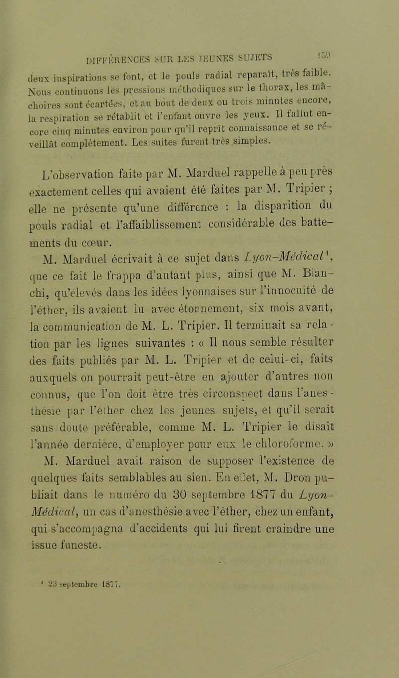 DIFFÉRENCES SUR LES JEUNES SUJETS ! LO deux inspirations se font, et le pouls radial réparait, très faible. Nous continuons les pressions méthodiques sur le thorax, les mâ- choires sont écartées, et au bout de deux ou trois minutes encore, la respiration se rétablit et l’enfant ouvre les yeux. 11 f al lut en- core cinq minutes environ pour qu’il reprit connaissance et se re- veillât complètement. Les suites furent très .simples. L’observation faite par M. Marduel rappelle à peu près exactement celles qui avaient été faites par M. Tripier ; elle ne présente qu’une différence : la disparition du pouls radial et l'affaiblissement considérable des batte- ments du cœur. M. Marduel écrivait à ce sujet dans Lyon-Médical^, (pie ce fait le frappa d’autant plus, ainsi que M. Bian- chi, qu’élevés dans les idées lyonnaises sur l’innocuité de l’éther, ils avaient lu avec étonnement, six mois avant, la communication de M. L. Tripier. 11 terminait sa rela- tion par les lignes suivantes : « 11 nous semble résulter des faits publiés par M. L. Tripier et de celui-ci, faits auxquels on pourrait peut-être en ajouter d’autres non connus, que l’on doit être très circonspect dans fanes - thésie par l’éther chez les jeunes sujets, et qu’il serait sans doute préférable, comme M. L. Tripier le disait l’année dernière, d’employer pour eux le chloroforme. » M. Marduel avait raison de supposer l’existence de quelques faits semblables au sien. Eu effet, M. Dron pu- bliait dans le numéro du 30 septembre 1877 du Lyon- Médiàal, un cas d’anesthésie avec l’éther, chez un enfant, qui s’accompagna d’accidents qui lui firent craindre une issue funeste. 1 2-5 septembre 1877.