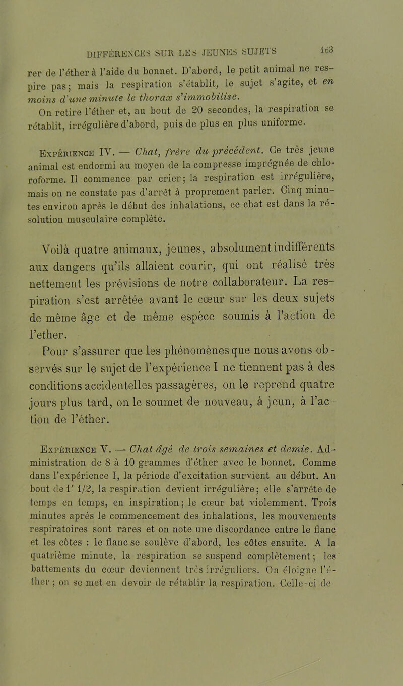 rer de l’éther à l’aide du bonnet. D’abord, le petit animal ne res- pire pas; mais la respiration s’établit, le sujet s’agite, et en moins cl'une minute le thorax s'immobilise. On retire l’éther et, au bout de 20 secondes, la respiration se rétablit, irrégulière d’abord, puis de plus en plus uniforme. Expérience IV. — Chat, frère du précèdent. Ce très jeune animal est endormi au moyen de la compresse imprégnée de chlo- roforme. Il commence par crier; la respiration est irrégulière, mais on ne constate pas d’arrêt à proprement parler. Cinq minu- tes environ après le début des inhalations, ce chat est dans la re- solution musculaire complète. Voilà quatre animaux, jeunes, absolument indifférents aux dangers qu’ils allaient courir, qui ont réalisé très nettement les prévisions de notre collaborateur. La res- piration s’est arrêtée avant le cœur sur les deux sujets de même âge et de même espèce soumis à l’action de l’ether. Pour s’assurer que les phénomènes que nous avons ob - servés sur le sujet de l’expérience I ne tiennent pas à des conditions accidentelles passagères, on le reprend quatre jours plus tard, on le soumet de nouveau, à jeun, à l’ac- tion de l’éther. Expérience V. — Chat âgé de trois semaines et demie. Ad- ministration de 8 à 10 grammes d’éther avec le bonnet. Comme dans l’expérience I, la période d’excitation survient au début. Au bout del' 1/2, la respiration devient irrégulière; elle s'arrête de temps en temps, en inspiration; le cœur bat violemment. Trois minutes après le commencement des inhalations, les mouvements respiratoires sont rares et on note une discordance entre le flanc et les côtes : le flanc se soulève d’abord, les côtes ensuite. A la quatrième minute, la respiration se suspend complètement; les battements du cœur deviennent très irréguliers. On éloigne l’é- ther ; on se met en devoir de rétablir la respiration. Celle-ci de