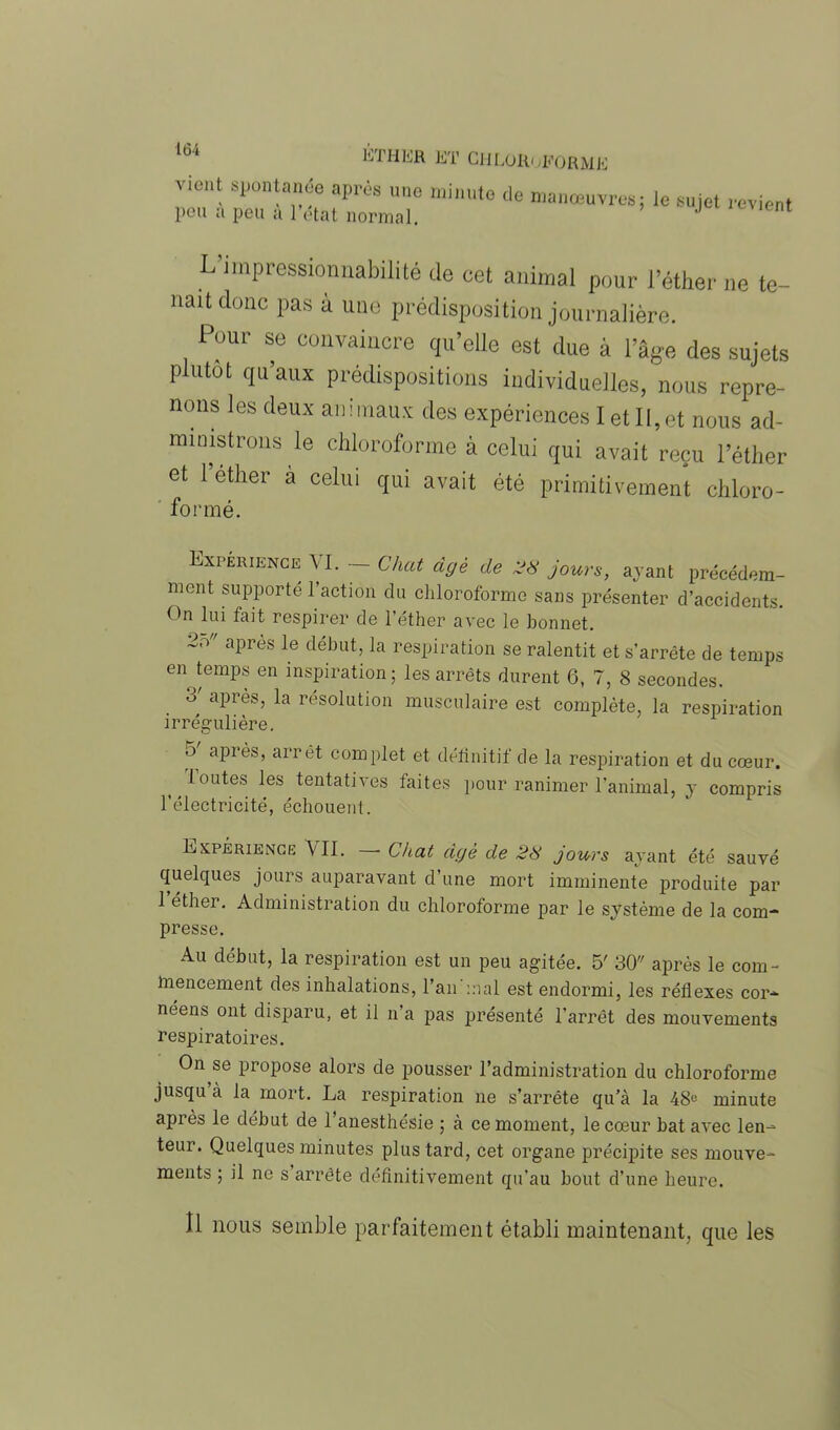 vient spontanée après une minute de manœuvres; le sujet revient peu a peu a l’état normal. J ient L impressionnabilité de cet animal pour l’éther ne te- nait donc pas à une prédisposition journalière. Pour se convaincre qu’elle est due à l’âge des sujets P utot quaux prédispositions individuelles, nous repre- nons les deux animaux des expériences I et II,et nous ad- ministrons le chloroforme à celui qui avait reçu l’éther et 1 ether a celui qui avait été primitivement chloro- formé. Expérience VI. — Chat âgé de 28 jours, ayant précédem- ment supporté l’action du chloroforme sans présenter d’accidents. <>n lui fait respirer de l'éther avec le bonnet. 2o aPrés le début>la respiration se ralentit et s’arrête de temps en temps en inspiration; les arrêts durent 6, 7, 8 secondes. 8' après, la résolution musculaire est complète, la respiration irrégulière. o après, arrêt complet et définitif de la respiration et du cœur. ^ toutes les tentatives faites pour ranimer l’animal, y compris l’électricité, échouent. Expérience 'VU. • Chat âgé de 28 jours ayant été sauvé quelques jours auparavant d’une mort imminente produite par 1 ether. Administration du chloroforme par le système de la com- presse. Au début, la respiration est un peu agitée. 5' 30 après le com- lnencement des inhalations, l’an mal est endormi, les réflexes cor-- néens ont disparu, et il n’a pas présenté l’arrêt des mouvements respiratoires. On se propose alors de pousser l’administration du chloroforme jusqu à la mort. La respiration ne s’arrête qu’à la 48« minute après le début de l’anesthésie ; à ce moment, le cœur bat avec len- teur. Quelques minutes plus tard, cet organe précipite ses mouve- ments ; il ne s arrête définitivement qu’au bout d’une heure. Il nous semble parfaitement établi maintenant, que les