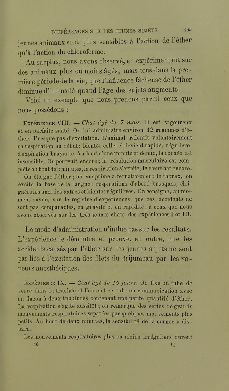 jeunes animaux sont plus sensibles à l’action de 1 éther qu’à l’action du chloroforme. Au surplus, nous avons observé, en expérimentant sur des animaux plus ou moins âgés, mais tous dans la pre- mière période de la vie, que l’influence fâcheuse de l’éther diminue d’intensité quand l'âge des sujets augmente. Voici un exemple que nous prenons parmi ceux que nous possédons : Expérience VIII. — Chat âgé de 7 mois. Il est vigoureux et en parfaite santé. On lui administre environ 12 grammes d’é- ther. Presque pas d’excitation. L’animal ralentit volontairement sa respiration au début; bientôt celle-ci devient rapide, régulière, à expiration bruyante. Au bout d’une minute et demie, la cornée est insensible. Onpoursuit encore; la résolution musculaire est com- plèteauboutde5minutes,larespiration s’arrête, le cœur bat encore. On éloigne l’éther; on comprime alternativement le thorax, on excite la base delà langue: respirations d’abord brusques, éloi- gnées les unes des autres et bientôt régulières. On consigne, au mo- ment même, sur le registre d’expériences, que ces accidents ne sont pas comparables, en gravité et en rapidité, à ceux que nous avons observés sur les très jeunes chats des expériences I et III. Le mode d’administration n’influe pas sur les résultats. L’expérience le démontre et prouve, en outre, que les accidents causés par l’éther sur les jeunes sujets ne sont pas liés à l’excitation des filets du trijumeau par les va- peurs anesthésiques. Expérience IX. — Chat, âgé de 15 jours. On fixe un tube de verre dans la trachée et l’on met ce tube en communication avec un flacon à deux tubulures contenant une petite quantité d’éther. La respiration s’agite aussitôt ; on remarque des séries de grands mouvements respiratoires séparées par quelques mouvements plus petits. Au bout de deux minutes, la sensibilité de la cornée a dis- paru. Les mouvements respiratoires plus ou moins irréguliers durent 16 11