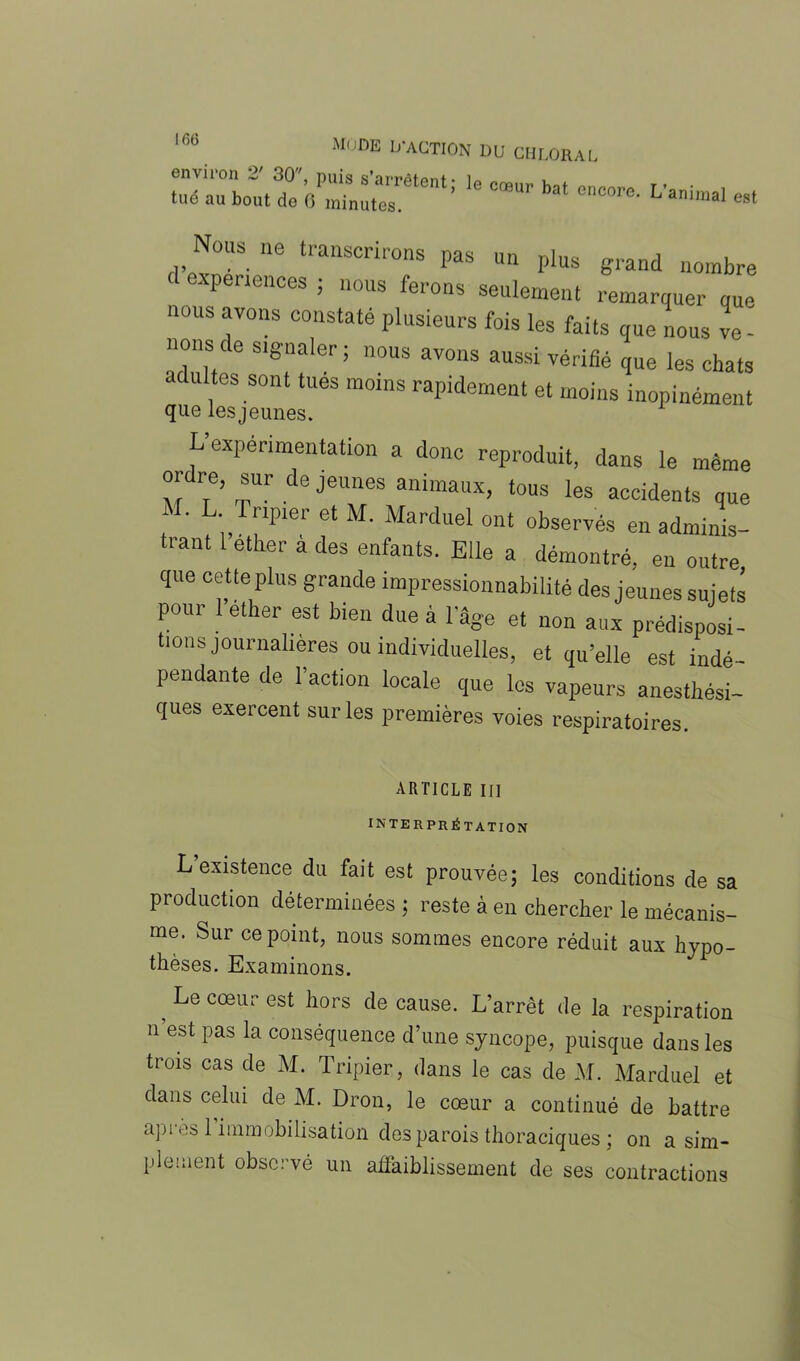 Mode D'action du chloral tué au bout do °œUr ba‘ L'animal est Nous ne transcrirons pas un plus grand nombre expériences ; nous ferons seulement remarquer que nous avons constate plusieurs fois les faits que nous ve - nons de signaler ; nous avons aussi vérifié que les chats adultes sont tues moins rapidement et moins inopinément que les jeunes. L expérimentation a donc reproduit, dans le même ordre, sur de jeunes animaux, tous les accidents que M. L Tripier et M. Marduel ont observés en adminis- trant 1 etker à des enfants. Elle a démontré, en outre que cette plus grande impressionnabilité des jeunes sujets pour lether est bien due à l'âge et non aux prédisposi- tions journalières ou individuelles, et qu’elle est indé- pendante de l’action locale que les vapeurs anesthési- ques exercent sur les premières voies respiratoires. ARTICLE III INTERPRÉTATION L existence du fait est prouvée; les conditions de sa production déterminées; reste à en chercher le mécanis- me. Sur ce point, nous sommes encore réduit aux hypo- thèses. Examinons. ? Ije cœur est k°rs cle cause. L’arrêt de la respiration n est pas la conséquence d’une syncope, puisque dans les trois cas de M. Tripier, dans le cas de M. Marduel et dans celui de M. Dron, le cœur a continué de battre apres 1 immobilisation des parois thoraciques ; on a sim- plement observé un affaiblissement de ses contractions