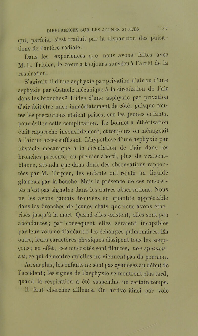 qui, parfois, s’est traduit par la disparition des pulsa- tions de l'artère radiale. Dans les expériences q> e nous avons faites avec M. L. Tripier, le cœur a toujours survécu à l’arrêt de la respiration. S’agirait-il d’une asphyxie par privation d’air ou d’une asphyxie par obstacle mécanique à la circulation de l’air dans les bronches? L’idée d’une asphyxie par privation d’air doit être mise immédiatement de côté, puisque tou- tes les précautions étaient prises, sur les jeunes enfants, pour éviter cette complication. Le bonnet à éthérisation était rapproché insensiblement, et toujours on ménageait à l’air un accès suffisant. L’hypothèse d’une asphyxie par obstacle mécanique à la circulation de l’air dans les bronches présente, au premier abord, plus de vraisem- blance, attendu que dans deux des observations rappor- tées par M. Tripier, les enfants ont rejeté un liquide glaireux par la bouche. Mais la présence de ces mucosi- tés n’est pas signalée dans les autres observations. Nous ne les avons jamais trouvées en quantité appréciable dans les bronches de jeunes chats que nous avons éthé- risés jusqu’à la mort. Quand elles existent, elles sont peu abondantes ; par conséquent elles seraient incapables par leur volume d’anéantir les échanges pulmonaires. En outre, leurs caractères physiques dissipent tous les soup- çons; en effet, ces mucosités sont filantes, non spumeu- ses, ce qui démontre qu’elles ne viennent pas du poumon. Au surplus, les enfants ne sont pas cyanosés au début de l’accident; les signes de l’asphyxie se montrent plus tard, quand la respiration a été suspendue un certain temps. Il faut chercher ailleurs. On arrive ainsi par voie