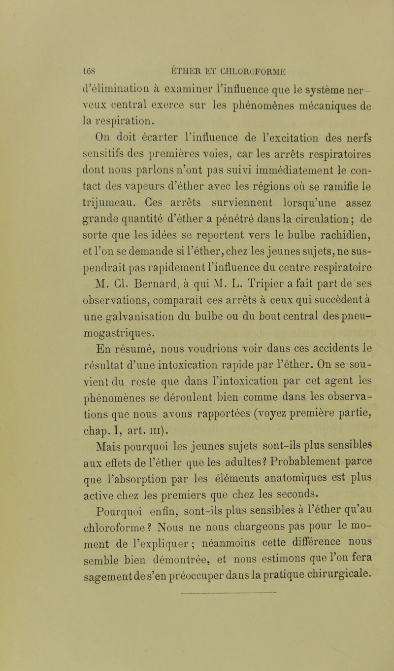 d’élimination à examiner l’influence que le système ner veux central exerce sur les phénomènes mécaniques de la respiration. O11 doit écarter l’influence de l’excitation des nerfs sensitifs des premières voies, caries arrêts respiratoires dont nous parlons n’ont pas suivi immédiatement le con- tact des vapeurs d’éther avec les régions où se ramifie le trijumeau. Ces arrêts surviennent lorsqu’une assez grande quantité d’éther a pénétré dans la circulation; de sorte que les idées se reportent vers le bulbe rachidien, et l’on se demande si l’éther, chez les jeunes sujets, ne sus- pendrait pas rapidement l’influence du centre respiratoire M. Cl. Bernard, à qui \I. L. Tripier a fait part de ses observations, comparait ces arrêts à ceux qui succèdent à une galvanisation du bulbe ou du bout central des pneu- mogastriques. En résumé, nous voudrions voir dans ces accidents le résultat d’une intoxication rapide par l’éther. On se sou- vient du reste que dans l’intoxication par cet agent les phénomènes se déroulent bien comme dans les observa- tions que nous avons rapportées (voyez première partie, chap. I, art. ni). Mais pourquoi les jeunes sujets sont-ils plus sensibles aux effets de l’éther que les adultes? Probablement parce que l’absorption par les éléments anatomiques est plus active chez les premiers que chez les seconds. Pourquoi enfin, sont-ils plus sensibles à l’éther qu’au chloroforme ? Nous ne nous chargeons pas pour le mo- ment de l’expliquer ; néanmoins cette différence nous semble bien démontrée, et nous estimons que l’on fera sagement de s’en préoccuper dans la pratique chirurgicale.