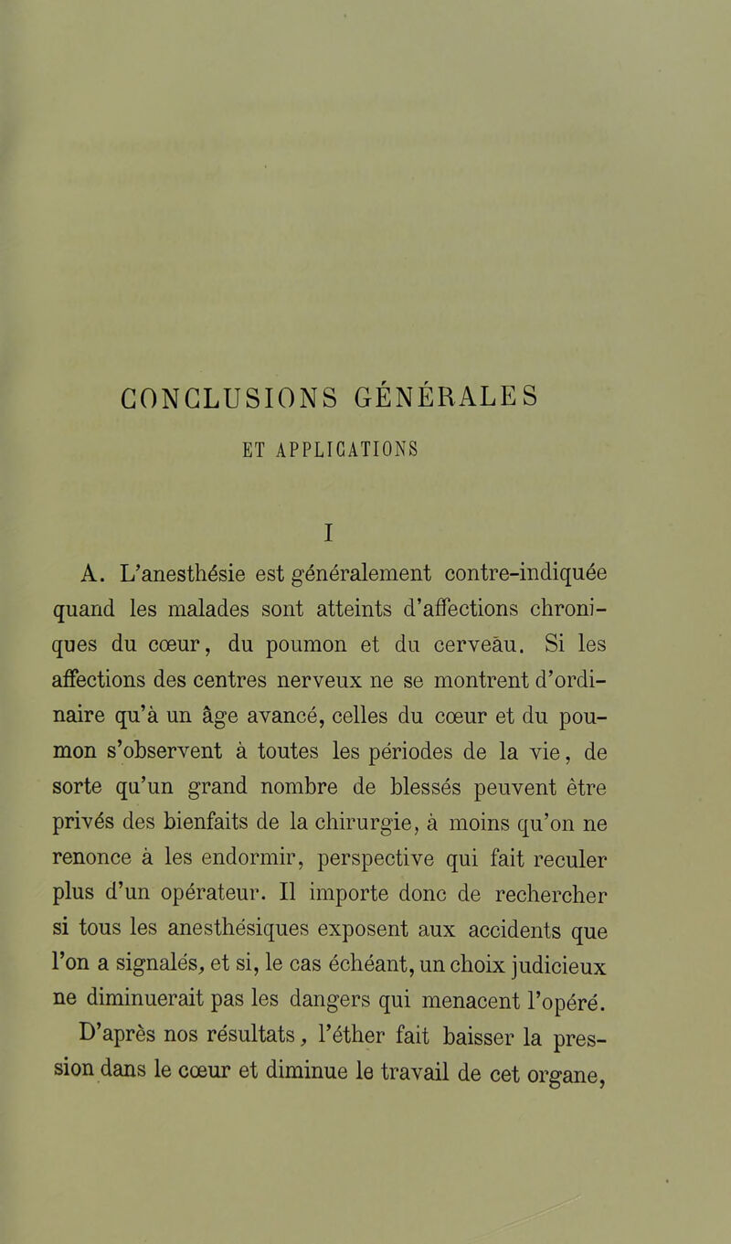 CONCLUSIONS GÉNÉRALES ET APPLICATIONS I A. L’anesthésie est généralement contre-indiquée quand les malades sont atteints d’affections chroni- ques du coeur, du poumon et du cerveau. Si les affections des centres nerveux ne se montrent d’ordi- naire qu’à un âge avancé, celles du coeur et du pou- mon s’observent à toutes les périodes de la vie, de sorte qu’un grand nombre de blessés peuvent être privés des bienfaits de la chirurgie, à moins qu’on ne renonce à les endormir, perspective qui fait reculer plus d’un opérateur. Il importe donc de rechercher si tous les anesthésiques exposent aux accidents que l’on a signalés, et si, le cas échéant, un choix judicieux ne diminuerait pas les dangers qui menacent l’opéré. D’après nos résultats, l’éther fait baisser la pres- sion dans le cœur et diminue le travail de cet organe,