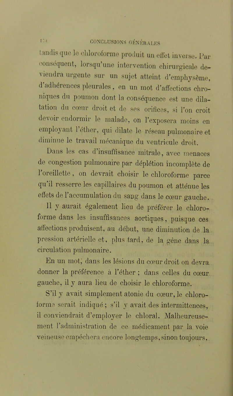 tandis que le chloroforme produit un effet inverse. Par conséquent, lorsqu’une intervention chirurgicale dé- pendra urgente sur un sujet atteint d’emphysème, d’adhérences pleurales, en un mot d’affections chro- niques du poumon dont la conséquence est une dila- tation du < oeui droit et de ses orifices, si l’on croit devoir endormir le malade, on l’exposera moins en employant 1 éther, qui dilate le réseau pulmonaire et diminue le travail mécanique du ventricule droit. Dans les cas d’insuffisance mitrale, avec menaces de congestion pulmonaire par déplétion incomplète de l’oreillette, on devrait choisir le chloroforme parce qu’il resserre les capillaires du poumon et atténue les effets de 1 accumulation du sang dans le coeur gauche. Il y aurait également lieu de préférer le chloro- forme dans les insuffisances aortiques, puisque ces affections produisent, au début, une diminution de la pression artérielle et, plus tard, de la gène dans la circulation pulmonaire. En un mot; dans les lésions du cœur droit on devra donner la préférence à l’éther ; dans celles du cœur gauche, il y aura lieu de choisir le chloroforme. S’il y avait simplement atonie du cœur, le chloro- forme serait indiqué ; s’il y avait des intermittences, il conviendrait d’employer le chloral. Malheureuse- ment l’administration de ce médicament par la voie veineuse empêchera encore longtemps, sinon toujours.