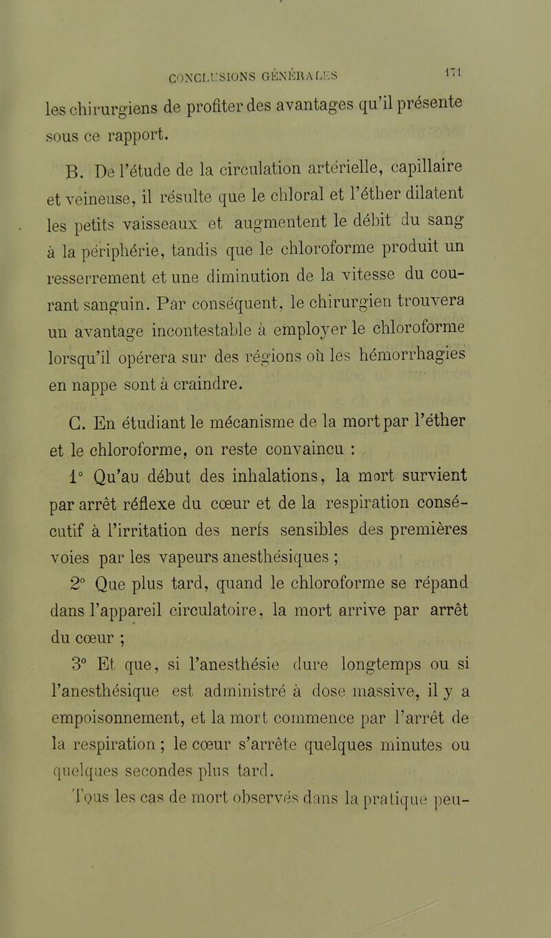 les chirurgiens de profiter des avantages qu’il présente sous ce rapport. B. De l’étude de la circulation artérielle, capillaire et veineuse, il résulte que le chloral et l’éther dilatent les petits vaisseaux et augmentent le débit du sang à la périphérie, tandis que le chloroforme produit un resserrement et une diminution de la vitesse du cou- rant sanguin. Par conséquent, le chirurgien trouvera un avantage incontestable à employer le chloroforme lorsqu’il opérera sur des régions où les hémorrhagies en nappe sont à craindre. G. En étudiant le mécanisme de la mort par l’éther et le chloroforme, on reste convaincu : 1° Qu’au début des inhalations, la mort survient par arrêt réflexe du cœur et de la respiration consé- cutif à l’irritation des nerfs sensibles des premières voies par les vapeurs anesthésiques ; 2° Que plus tard, quand le chloroforme se répand dans l’appareil circulatoire, la mort arrive par arrêt du cœur ; 3° Et que, si l’anesthésie dure longtemps ou si l’anesthésique est administré à dose massive, il y a empoisonnement, et la mort commence par l’arrêt de la respiration ; le cœur s’arrête quelques minutes ou quelques secondes plus tard. Tous les cas de mort observés dans la pratique peu-
