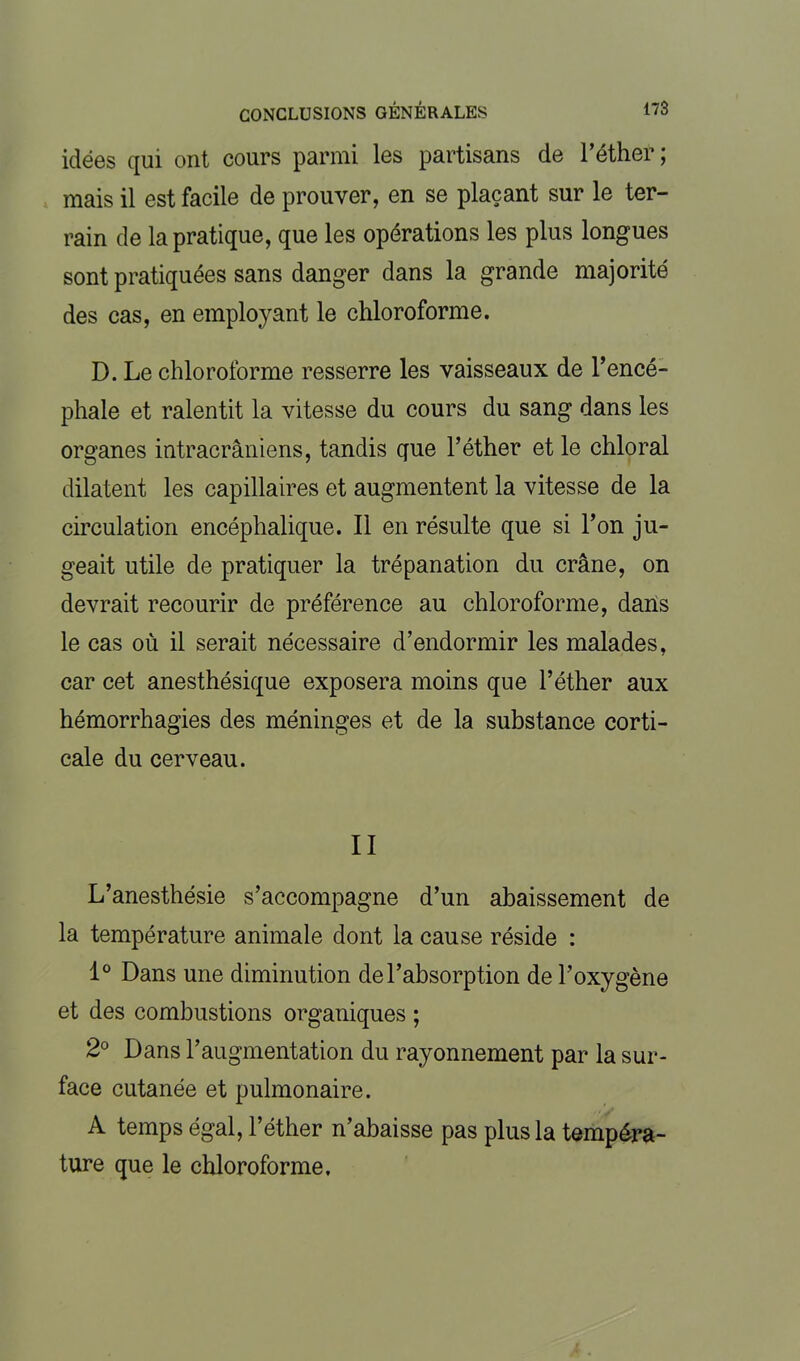 idées qui ont cours parmi les partisans de l’éther; mais il est facile de prouver, en se plaçant sur le ter- rain de la pratique, que les opérations les plus longues sont pratiquées sans danger dans la grande majorité des cas, en employant le chloroforme. D. Le chloroforme resserre les vaisseaux de l’encé- phale et ralentit la vitesse du cours du sang dans les organes intracrâniens, tandis que l’éther et le chloral dilatent les capillaires et augmentent la vitesse de la circulation encéphalique. Il en résulte que si l’on ju- geait utile de pratiquer la trépanation du crâne, on devrait recourir de préférence au chloroforme, dans le cas où il serait nécessaire d’endormir les malades, car cet anesthésique exposera moins que l’éther aux hémorrhagies des méninges et de la substance corti- cale du cerveau. II L’anesthésie s’accompagne d’un abaissement de la température animale dont la cause réside : 1° Dans une diminution de l’absorption de l’oxygène et des combustions organiques ; 2° Dans l’augmentation du rayonnement par la sur- face cutanée et pulmonaire. A temps égal, l’éther n’abaisse pas plus la tempéra- ture que le chloroforme.