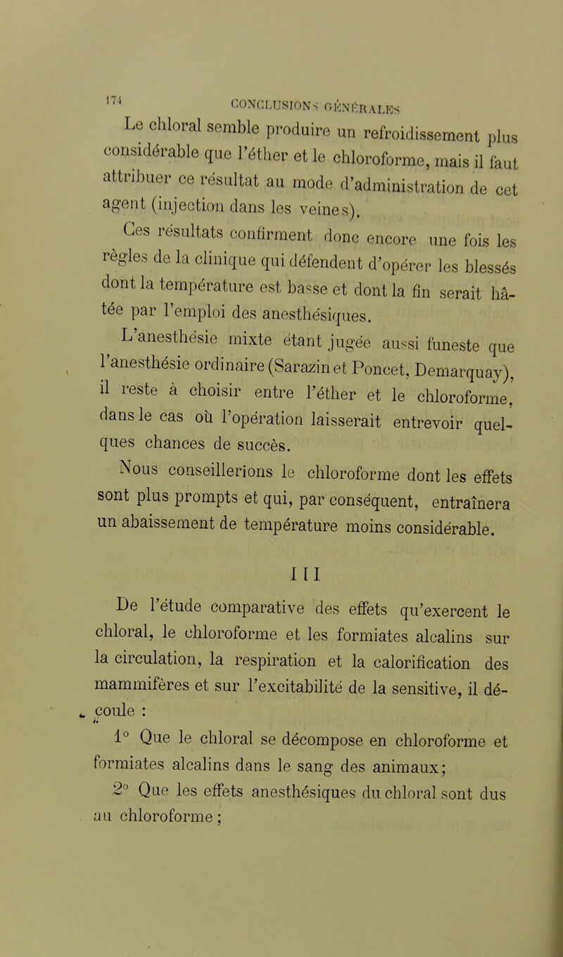 Le cillerai semble produire un refroidissement plus considérable que l’éther et le chloroforme, mais il faut attribuer ce résultat au mode d’administration de cet agent (injection dans les veines). _ Ges résultats confirment donc encore une fois les réglés de la clinique qui défendent d’opérer les blessés dont la température est basse et dont la fin serait hâ- tée par l’emploi des anesthésiques. f L’anesthésie mixte étant jugée aussi funeste que l’anesthésie ordinaire (Sarazin et Poucet, Demarquay). il reste à choisir entre l’éther et le chloroforme, dans le cas ou l’opération laisserait entrevoir quel- ques chances de succès. Nous conseillerions le chloroforme dont les effets sont plus prompts et qui, par conséquent, entraînera un abaissement de température moins considérable. III Le 1 étude comparative des effets qu’exercent le chloral, le chloroforme et les formiates alcalins sur la circulation, la respiration et la calorification des mammifères et sur l’excitabilité de la sensitive, il dé- * coule : ii 1° Que le chloral se décompose en chloroforme et formiates alcalins dans le sang des animaux; 2° Que les effets anesthésiques du chloral sont dus au chloroforme;