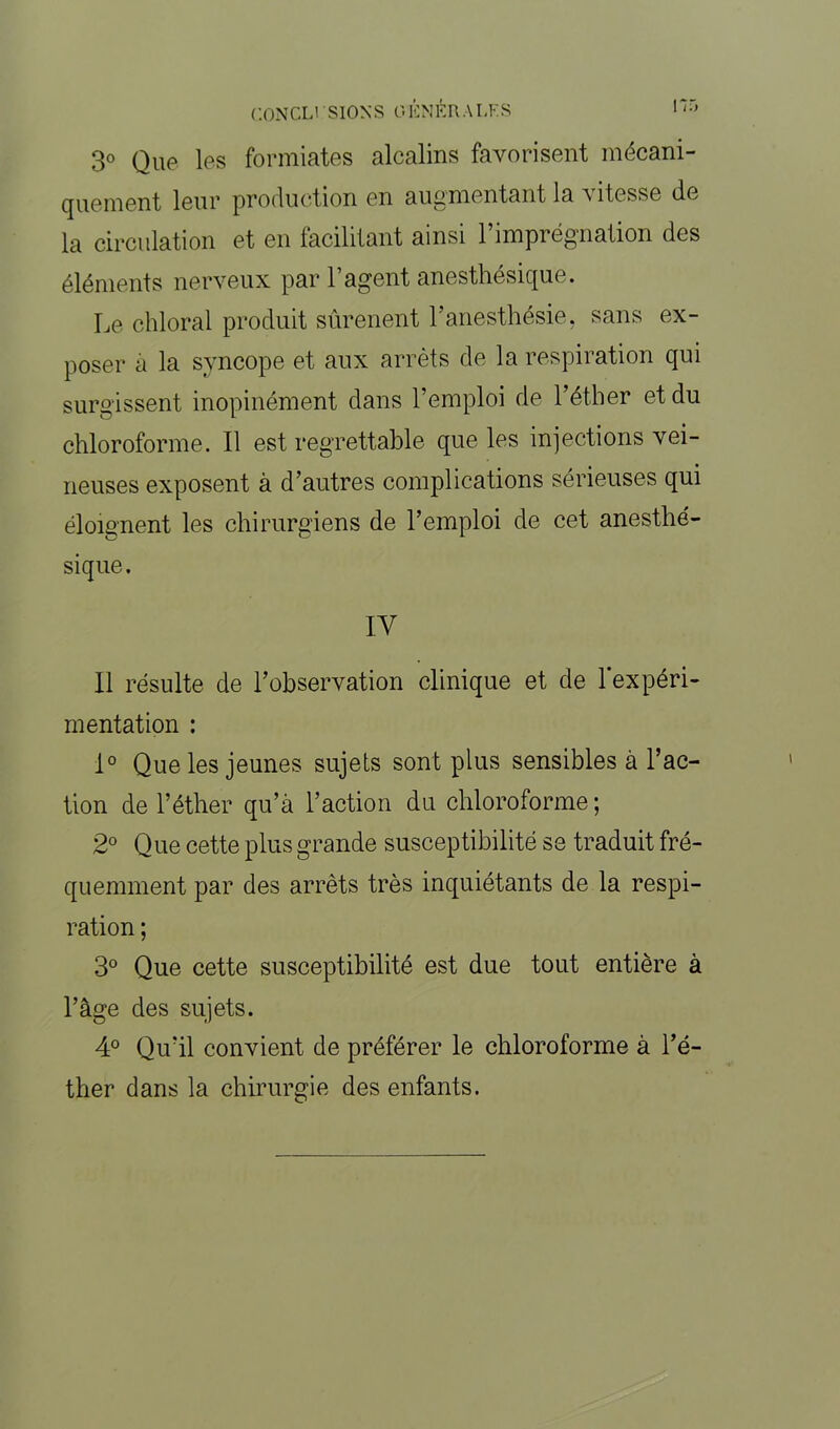 3° Que les formiates alcalins favorisent mécani- quement leur production en augmentant la a itesse de la circulation et en facilitant ainsi l’imprégnation des éléments nerveux par l’agent anesthésique. Le chloral produit sûrenent l’anesthésie, sans ex- poser a la syncope et aux arrêts de la respiration qui surgissent inopinément dans l’emploi de l’éther et du chloroforme. Il est regrettable que les injections vei- neuses exposent à d’autres complications sérieuses qui éloignent les chirurgiens de l’emploi de cet anesthé- sique. IV Il résulte de l’observation clinique et de l'expéri- mentation : 1° Que les jeunes sujets sont plus sensibles à l’ac- tion de l’éther qu’à l’action du chloroforme ; 2° Que cette plus grande susceptibilité se traduit fré- quemment par des arrêts très inquiétants de la respi- ration ; 3° Que cette susceptibilité est due tout entière à l’âge des sujets. 4° Qu’il convient de préférer le chloroforme à l’é- ther dans la chirurgie des enfants.