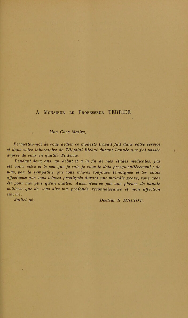 A Monsieur le Proeesseur TERRIER , Mon Cher Maitre, Permettez-moi de vous dedier ce modesU travail fait dans votre service et dans votre laboratoire de VHdpital Bichat duranl I'annee que j’ai passee aupres de vous en qualite dinterne. Pendant deux ans, au debut et a la fin de mes etudes medicates, fai ele votre eleve et le pen que je sais je vous le dois presqu'entierement; de plus, par la sjmpathie que vous m’avez toujours temoignee et les soins affectueax que vous m’avez prodigues durant une maladie grave, vous avez ete pour moi plus qu’un maitre. Aussi n’est-ce pas une phrase de banale politesse que de vous dire ma profonde reconnaissance et mon affection sincere. Juillet q6. Docteur R. MIGNOT.