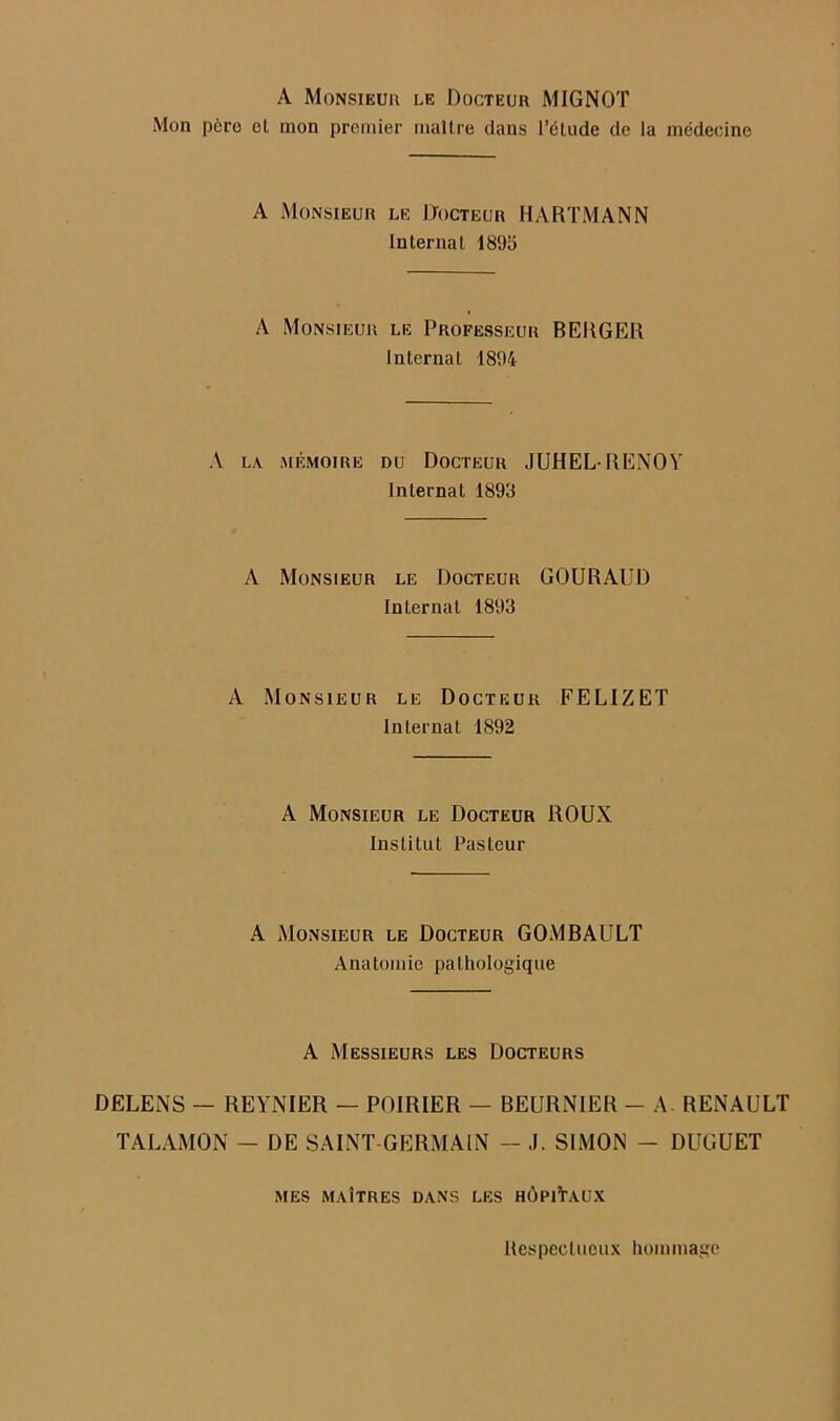 A Monsieur le Docteur MIGNOT Mon p6re cl mon premier maltre dans I’dlude de la medecine A Monsieur le IJocteur HARTMANN Internal 1895 A Monsieur le Professeur BERGER Internal 1894 A LA MEMOIRE DU DoCTEUR JUHEL-RENOY Internal 1893 A Monsieur le Docteur GOURAUD Internal 1893 A Monsieur le Docteur FELIZET Internal 1892 A Monsieur le Docteur ROUX Inslilut Pasteur A Monsieur le Docteur GOMBAULT Anatomic palhologique A Messieurs les Docteurs DELENS — REYNIER — POIRIER — BEURNIER - A. RENAULT TALAMON — DE SAINT GERMAIN - .1. SIMON - DUGUET MES MAtTRES DANS LES h6piVaUX Ilespeclucux hommage