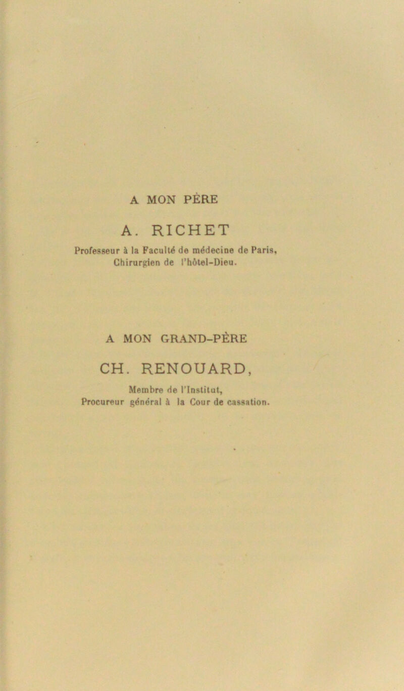 A MON PERE A. RICHET Professeur à la Faculté de médecine de Paris, Chirurgien de l’hôtel-Dieu. A MON GRAND-PÈRE CH. RENOUARD, Membre de l’Institut, Procureur général à la Cour de cassation.