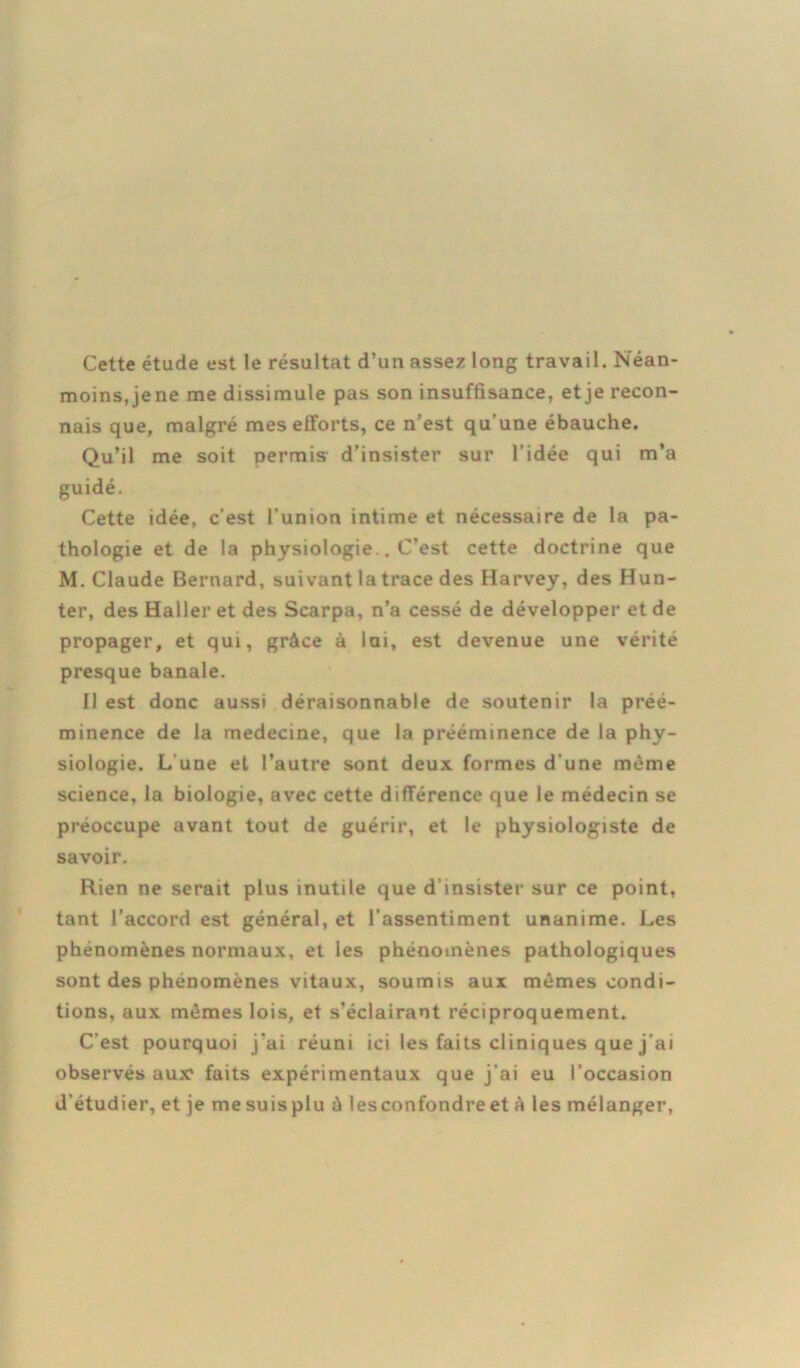 Cette étude est le résultat d’un assez long travail. Néan- moins, jene me dissimule pas son insuffisance, et je recon- nais que, malgré mes efforts, ce n’est qu’une ébauche. Qu’il me soit permis d’insister sur l’idée qui m’a guidé. Cette idée, c’est l’union intime et nécessaire de la pa- thologie et de la physiologie.. C’est cette doctrine que M. Claude Bernard, suivant la trace des Harvey, des Hun- ter, des Haller et des Scarpa, n’a cessé de développer et de propager, et qui, grâce à lai, est devenue une vérité presque banale. 11 est donc aussi déraisonnable de soutenir la préé- minence de la medecine, que la prééminence de la phy- siologie. L une et l’autre sont deux formes d’une même science, la biologie, avec cette différence que le médecin se préoccupe avant tout de guérir, et le physiologiste de savoir. Rien ne serait plus inutile que d’insister sur ce point, tant l’accord est général, et l’assentiment unanime. Les phénomènes normaux, et les phénomènes pathologiques sont des phénomènes vitaux, soumis aux mêmes condi- tions, aux mêmes lois, et s’éclairant réciproquement. C’est pourquoi j'ai réuni ici les faits cliniques que j’ai observés aux faits expérimentaux que j’ai eu l’occasion d'étudier, et je mesuisplu à lesconfondreet à les mélanger,