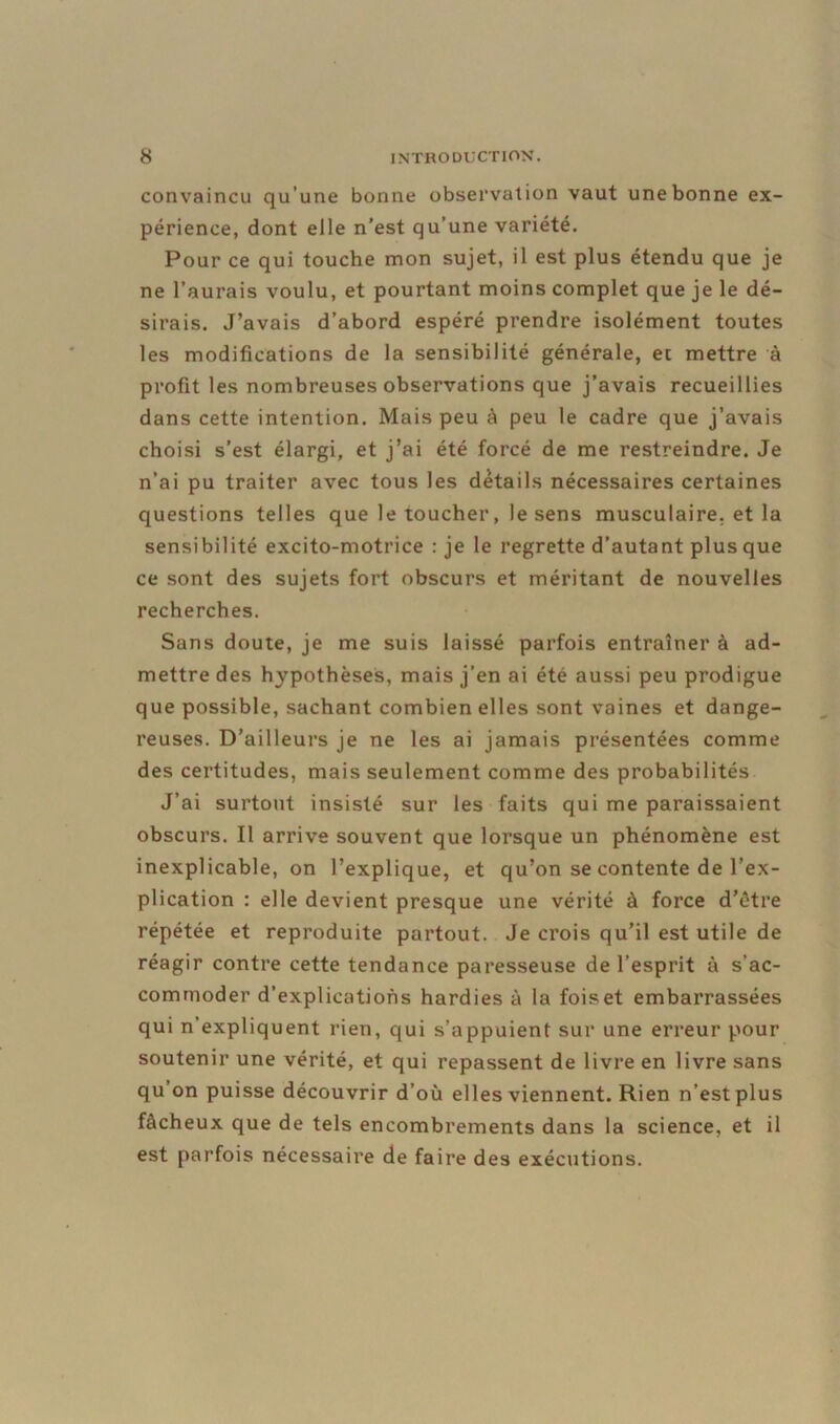 convaincu qu’une bonne observation vaut une bonne ex- périence, dont elle n’est qu’une variété. Pour ce qui touche mon sujet, il est plus étendu que je ne l’aurais voulu, et pourtant moins complet que je le dé- sirais. J’avais d’abord espéré prendre isolément toutes les modifications de la sensibilité générale, et mettre à profit les nombreuses observations que j’avais recueillies dans cette intention. Mais peu à peu le cadre que j’avais choisi s’est élargi, et j’ai été forcé de me restreindre. Je n’ai pu traiter avec tous les details nécessaires certaines questions telles que le toucher, le sens musculaire, et la sensibilité excito-motrice : je le regrette d’autant plus que ce sont des sujets fort obscurs et méritant de nouvelles recherches. Sans doute, je me suis laissé parfois entraîner à ad- mettre des hypothèses, mais j’en ai été aussi peu prodigue que possible, sachant combien elles sont vaines et dange- reuses. D’ailleurs je ne les ai jamais présentées comme des certitudes, mais seulement comme des probabilités J’ai surtout insisté sur les faits qui me paraissaient obscurs. Il arrive souvent que lorsque un phénomène est inexplicable, on l’explique, et qu’on se contente de l’ex- plication : elle devient presque une vérité à force d’être répétée et reproduite partout. Je crois qu’il est utile de réagir contre cette tendance paresseuse de l’esprit à s’ac- commoder d’explications hardies à la fois et embarrassées qui n’expliquent rien, qui s’appuient sur une erreur pour soutenir une vérité, et qui repassent de livre en livre sans qu’on puisse découvrir d’où elles viennent. Rien n’est plus fâcheux que de tels encombrements dans la science, et il est parfois nécessaire de faire des exécutions.