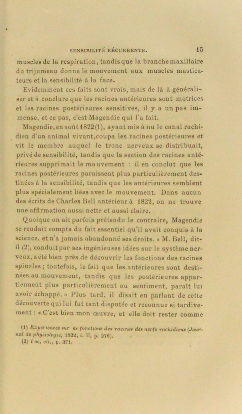 muscles de la respiration, tandis que la branche maxillaire du trijumeau donne le mouvement aux muscles mastica- teurs et la sensibilité à la face. Evidemment ces faits sont vrais, mais de là à générali- ser et à conclure que les racines antérieures sont motrices et les racines postérieures sensitives, il y a un pas im- mense, et ce pas, c’est Magendie qui l’a fait. Magendie,en août 1822(1), ayant mis à nu le canal rachi- dien d’un animal vivant,coupa les racines postérieures et vit le membre auquel le tronc nerveux se distribuait, privé de sensibilité, tandis que la section des racines anté- rieures supprimait le mouvement : il en conclut que les racines postérieures paraissent plus particulièrement des- tinées à la sensibilité, tandis que les antérieures semblent plus spécialement liées avec le mouvement. Dans aucun des écrits de Charles Bell antérieur à 1822, on ne trouve une affirmation aussi nette et aussi claire. Quoique on ait parfois prétendu le contraire, Magendie se rendait compte du fait essentiel qu’il avait conquis à la science, et n'a jamais abandonné ses droits, a M. Bell, dit- il (2), conduit par ses ingénieuses idées sur le système ner- veux, a été bien près de découvrir les fonctions des racines spinales ; toutefois, le fait que les antérieures sont desti- nées au mouvement, tandis que les postérieures appar- tiennent plus particulièrement au sentiment, paraît lui avoir échappé. » Plus tard, il disait en parlant de cette découverte qui lui fut tant disputée et reconnue si tardive- ment : « C est bien mon œuvre, et elle doit rester comme (1) h,xpenencc8 tur es fonctions des racines des nerfs rachidiens (Jour- nal de physiolvyu, 1822, i. 11, p. 276). (2) l oc, cil., p. 371.