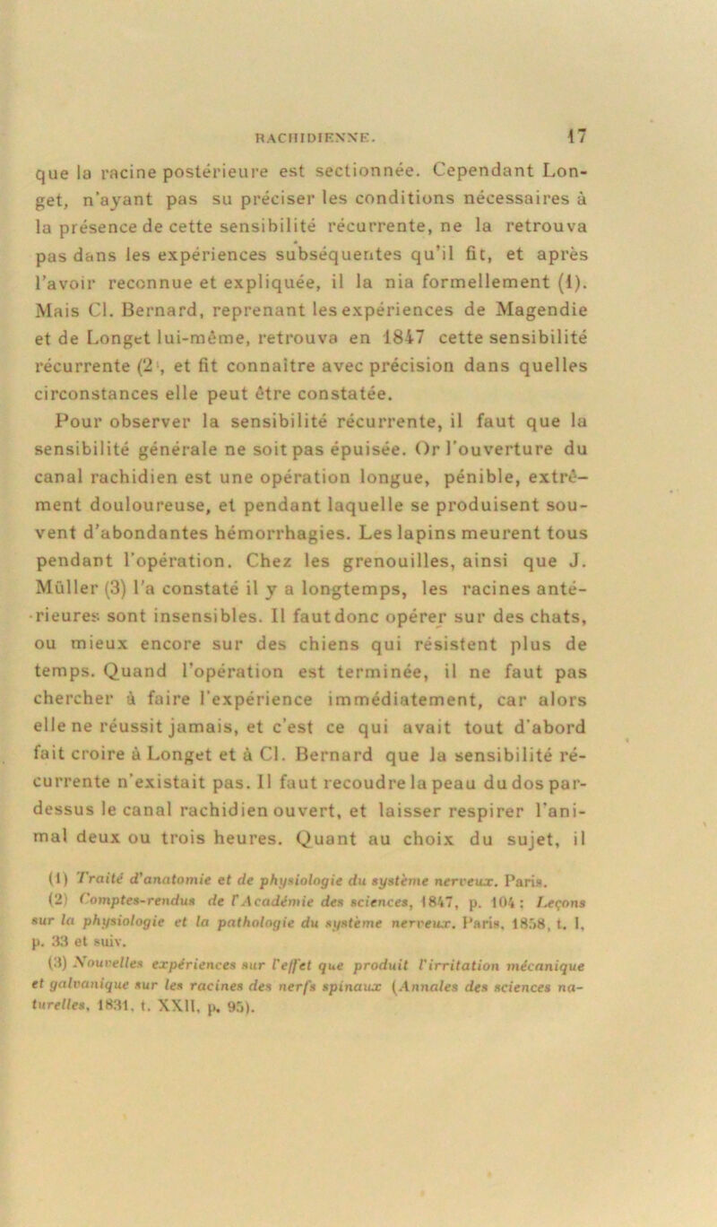 que la racine postérieure est sectionnée. Cependant Lon- get, n'ayant pas su préciser les conditions nécessaires à la présence de cette sensibilité récurrente, ne la retrouva pas dans les expériences subséquentes qu’il fit, et après l’avoir reconnue et expliquée, il la nia formellement (1). Mais Cl. Bernard, reprenant les expériences de Magendie et de Longet lui-même, retrouva en 1847 cette sensibilité récurrente (2;, et fit connaître avec précision dans quelles circonstances elle peut être constatée. Pour observer la sensibilité récurrente, il faut que la sensibilité générale ne soit pas épuisée. Or l’ouverture du canal rachidien est une opération longue, pénible, extrê- ment douloureuse, et pendant laquelle se produisent sou- vent d’abondantes hémorrhagies. Les lapins meurent tous pendant l’opération. Chez les grenouilles, ainsi que J. Muller (3) l’a constaté il y a longtemps, les racines anté- rieures sont insensibles. Il fautdonc opérer sur des chats, ou mieux encore sur des chiens qui résistent plus de temps. Quand l’opération est terminée, il ne faut pas chercher à faire l’expérience immédiatement, car alors elle ne réussit jamais, et c’est ce qui avait tout d'abord fait croire à Longet et à Cl. Bernard que la sensibilité ré- currente n’existait pas. Il faut recoudre la peau du dos par- dessus le canal rachidien ouvert, et laisser respirer l’ani- mal deux ou trois heures. Quant au choix du sujet, il (1) Traité d'anatomie et de physiologie du système nerveux. Paris. (2) Comptes-rendus de f Académie des sciences, 1847, p. 104: Ixçons sur la physiologie et la pathologie du système nerveux. Paris. 1858, t. 1, p. 33 et suiv. (3) Nouvelles expériences sur l'effet que produit l'irritation mécanique et galvanique sur les racines des nerfs spinaux (Annales des sciences na- turelles. 1831. t. XXII. p. 95).