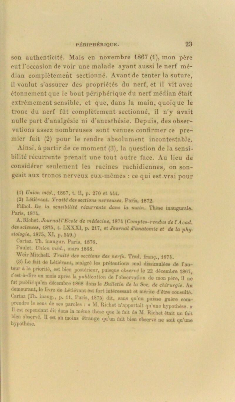 son authenticité. Mais en novembre 1867 (1), mon père eut l’occasion de voir une malade ayant aussi le nerf mé- dian complètement sectionné. Avant de tenter la suture, il voulut s’assurer des propriétés du nerf, et il vit avec étonnement que le bout périphérique du nerf médian était extrêmement sensible, et que, dans la main, quoique le tronc du nerf fût complètement sectionné, il n’y avait nulle part d’analgésie ni d’anesthésie. Depuis, des obser- vations assez nombreuses sont venues confirmer ce pre- mier fait (2) pour le rendre absolument incontestable. Ainsi, à partir de ce moment (3), la question de la sensi- bilité récurrente prenait une tout autre face. Au lieu de considérer seulement les racines rachidiennes, on son- geait aux troncs nerveux eux-mèmes : ce qui est vrai pour (1) Union méd., 1867, t. II, p. 2Î0 et 444. (2) Létiévant. Traité des sections nerveuses. Fans, 1872. Filhoi. De la sensibilité récurrente dans la main. Thèse inaugurale. Paris, 1874. A. Richet. Journal T Ecole de médecine, 1874 (Comptes-rendus de T Acad, des sciences, 1875, t. LXXXI, p. 217, et Journal d'anatomie et de la phy- siologie, 1875, XI, p. 549.) Cartaz. Th. inaugur. Paris, 1876. Paulet. Union méd., mars 1868. Weir Mitchell. Traité des sections des nerfs. Trad. franç., 1874. (5) Le fait de Létiévant, malgré les prétentions mal dissimulées de l’au- teur à la priorité, est bien postérieur, puisque observé le 22 décembre 1867, c est-à-dire un mois après la publication de l'observation de mon père, il né fut publié qu'en décembre 1868 dans le Bulletin de la Soc. de chirurgie. Au demeurant, le livre de Létiévant est fort intéressant et mérite d'être consulté, t.uia/. (Th. iu.iug., p. il, l arts, 18,5) dit, sans qu ou puisse guère com- prendre le sens de ses paroles : « M. Richet n'apportait qu’une hypothèse. » . st ,ePendaut dit dans la même these que le fait de M Richet était un fait bien observé. Il est au moins étrange qu'un fait bien observé ne soit qu'une hypothèse.