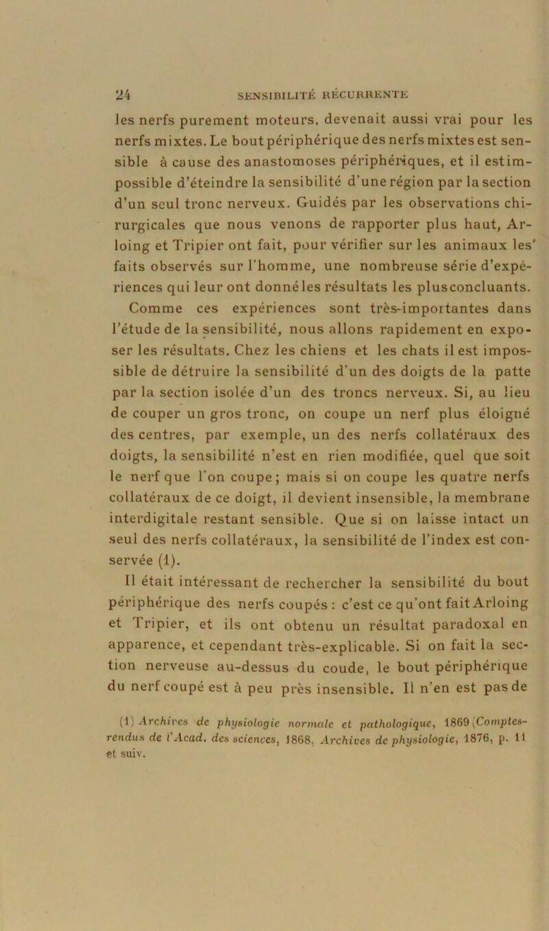 les nerfs purement moteurs, devenait aussi vrai pour les nerfs mixtes. Le bout périphérique des nerfs mixtes est sen- sible à cause des anastomoses périphériques, et il estim- possible d’éteindre la sensibilité d’une région par la section d’un seul tronc nerveux. Guidés par les observations chi- rurgicales que nous venons de rapporter plus haut, Ar- loing et Tripier ont fait, pour vérifier sur les animaux les' faits observés sur l'homme, une nombreuse série d’expé- riences qui leur ont donnéles résultats les plusconcluants. Comme ces expériences sont très-importantes dans l’étude de la sensibilité, nous allons rapidement en expo- ser les résultats. Chez les chiens et les chats il est impos- sible de détruire la sensibilité d’un des doigts de la patte par la section isolée d’un des troncs nerveux. Si, au lieu de couper un gros tronc, on coupe un nerf plus éloigné des centres, par exemple, un des nerfs collatéraux des doigts, la sensibilité n’est en rien modifiée, quel que soit le nerf que l’on coupe; mais si on coupe les quatre nerfs collatéraux de ce doigt, il devient insensible, la membrane interdigitale restant sensible. Que si on laisse intact un seul des nerfs collatéraux, la sensibilité de l’index est con- servée (1). 11 était intéressant de rechercher la sensibilité du bout périphérique des nerfs coupés: c’est ce qu’ont fait Arloing et Tripier, et ils ont obtenu un résultat paradoxal en apparence, et cependant très-explicable. Si on fait la sec- tion nerveuse au-dessus du coude, le bout périphérique du nerf coupé est à peu près insensible. Il n’en est pas de (1) Archives de physiologie normale et pathologique, 1869 ^Comptes- rendus de t Acad, des sciences, 1868, Archives de physiologie, 1876, p. 11 et suiv.