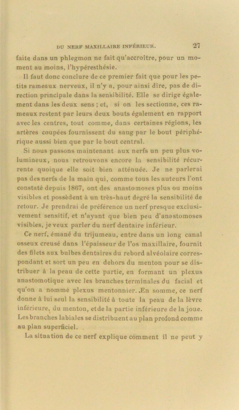 faite dans un phlegmon ne fait qu’accroître, pour un mo- ment au moins, l’hypéresthésie. Il faut donc conclure de ce premier fait que pour les pe- tits rameaux nerveux, il n’y a, pour ainsi dire, pas de di- rection principale dans la sensibilité. Elle se dirige égale- ment dans les deux sens ; et, si on les sectionne, ces ra- meaux restent par leurs deux bouts également en rapport avec les centres, tout comme, dans certaines régions, les artères coupées fournissent du sang par le bout périphé- rique aussi bien que par le bout central. Si nous passons maintenant aux nerfs un peu plus vo- lumineux, nous retrouvons encore la sensibilité récur- rente quoique elle soit bien atténuée. Je ne parlerai pas des nerfs de la main qui, comme tous les auteurs l’ont constaté depuis 1807, ont des anastomoses plus ou moins visibles et possèdent à un très-haut degré la sensibilité de retour. Je prendrai de préférence un nerf presque exclusi- vement sensitif, et n'ayant que bien peu d’anastomoses visibles, je veux parler du nerf dentaire inférieur. Ce nerf, émané du trijumeau, entre dans un long canal osseux creusé dans l’épaisseur de l’os maxillaire, fournit des filets aux bulbes dentaires du rebord alvéolaire corres- pondant et sort un peu en dehors du menton pour se dis- tribuer à la peau de cette partie, en formant un plexus anastomotique avec les branches terminales du facial et qu’on a nomme plexus mentonnier. *En somme, ce nerf donne à lui seul la sensibilité à toute la peau de la lèvre inférieure, du menton, etde la partie inférieure de la joue. Lesbranches labiales se distribuentau plan profondcomme au plan superficiel. La situation de ce nerf explique comment il ne peut y