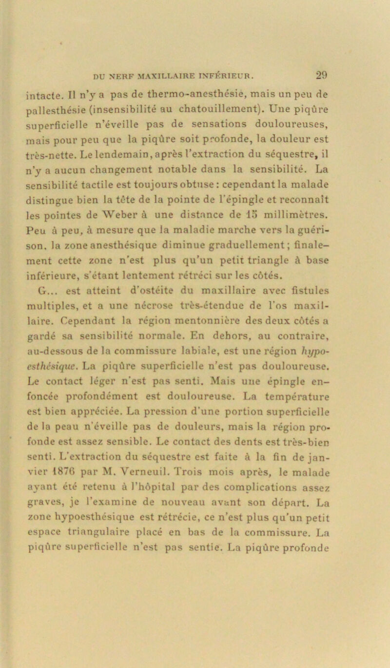 intacte. Il n’y a pas de thermo-anesthésie, mais un peu de pallesthésie (insensibilité au chatouillement). Une piqûre superficielle n’éveille pas de sensations douloureuses, mais pour peu que la piqûre soit profonde, la douleur est très-nette. Le lendemain, après l’extraction du séquestre, il n’y a aucun changement notable dans la sensibilité. La sensibilité tactile est toujours obtuse : cependant la malade distingue bien la tête de la pointe de l’épingle et reconnaît les pointes de Weber à une distance de lu millimètres. Peu à peu, à mesure que la maladie marche vers la guéri- son. la zone anesthésique diminue graduellement; finale- ment cette zone n’est plus qu’un petit triangle à base inférieure, s’étant lentement rétréci sur les côtés. G... est atteint d’ostéite du maxillaire avec fistules multiples, et a une nécrose très-étendue de l’os maxil- laire. Cependant la région mentonnière des deux côtés a gardé sa sensibilité normale. En dehors, au contraire, au-dessous de la commissure labiale, est une région hypo- esthésique. La piqûre superficielle n’est pas douloureuse. Le contact léger n’est pas senti. Mais une épingle en- foncée profondément est douloureuse. La température est bien appréciée. La pression d’une portion superficielle de la peau n’éveille pas de douleurs, mais la région pro- fonde est assez sensible. Le contact des dents est très-bien senti. L’extraction du séquestre est faite à la fin de jan- vier 1870 par M. Yerneuil. Trois mois après, le malade ayant été retenu à l’hôpital par des complications assez graves, je l’examine de nouveau avant son départ. La zone hypoesthésique est rétrécie, ce n’est plus qu’un petit espace triangulaire placé en bas de la commissure. La piqûre superficielle n’est pas sentie. La piqûre profonde
