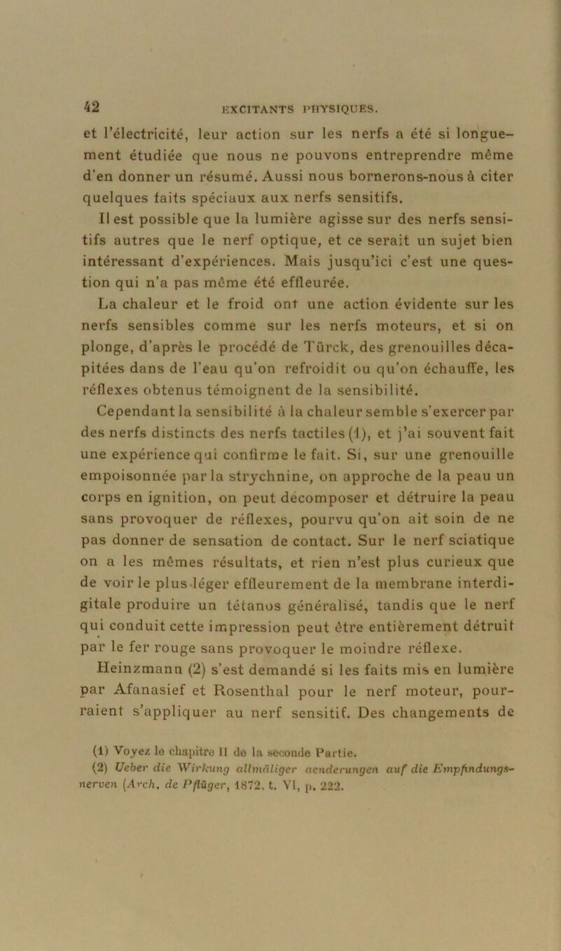 et l’électricité, leur action sur les nerfs a été si longue- ment étudiée que nous ne pouvons entreprendre môme d’en donner un résumé. Aussi nous bornerons-nous à citer quelques laits spéciaux aux nerfs sensitifs. Il est possible que la lumière agisse sur des nerfs sensi- tifs autres que le nerf optique, et ce serait un sujet bien intéressant d’expériences. Mais jusqu’ici c’est une ques- tion qui n’a pas môme été effleurée. La chaleur et le froid ont une action évidente sur les nerfs sensibles comme sur les nerfs moteurs, et si on plonge, d’après le procédé de Türck, des grenouilles déca- pitées dans de l’eau qu’on refroidit ou qu’on échauffe, les réflexes obtenus témoignent de la sensibilité. Cependant la sensibilité à la chaleur semble s’exercer par des nerfs distincts des nerfs tactiles (1), et j’ai souvent fait une expérience qui confirme le fait. Si, sur une grenouille empoisonnée parla strychnine, on approche de la peau un corps en ignition, on peut décomposer et détruire la peau sans provoquer de réflexes, pourvu qu’on ait soin de ne pas donner de sensation de contact. Sur le nerf sciatique on a les mômes résultats, et rien n’est plus curieux que de voir le plus-léger effleurement de la membrane interdi- gitale produire un tétanos généralisé, tandis que le nerf qui conduit cette impression peut ôtre entièrement détruit par le fer rouge sans provoquer le moindre réflexe. lleinzmann (2) s’est demandé si les faits mis en lumière par Afanasief et Rosenthal pour le nerf moteur, pour- raient s’appliquer au nerf sensitif. Des changements de (1) Voyez le chapitre II de la seconde Partie. (2) Ucher elle Wirkung allmâliger aenderungen auf die Empfindunga- nerven (Arch. de Pflügcr, 1872, t. VI, p. 222.