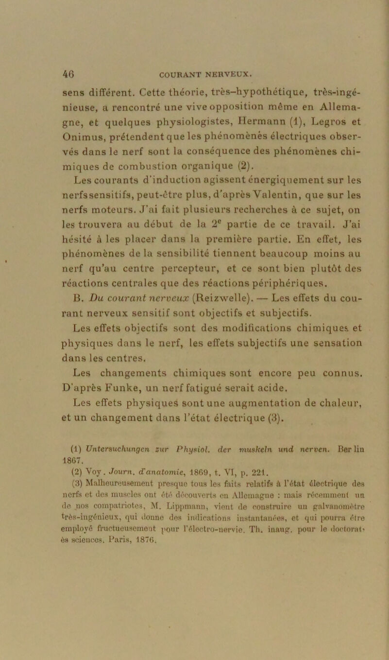 sens différent. Cette théorie, très-hypothétique, très-ingé- nieuse, a rencontré une vive opposition môme en Allema- gne, et quelques physiologistes, Hermann (1), Legros et Onimus, prétendent que les phénomènes électriques obser- vés dans le nerf sont la conséquence des phénomènes chi- miques de combustion organique (2). Les courants d’induction agissent énergiquement sur les nerfssensitifs, peut-être plus, d’après Valentin, que sur les nerfs moteurs. J’ai fait plusieurs recherches à ce sujet, on les trouvera au début de la 2e partie de ce travail. J’ai hésité à les placer dans la première partie. En effet, les phénomènes de la sensibilité tiennent beaucoup moins au nerf qu’au centre percepteur, et ce sont bien plutôt des réactions centrales que des réactions périphériq ues. B. Du courant nerveux (Reizwelle). — Les effets du cou- rant nerveux sensitif sont objectifs et subjectifs. Les effets objectifs sont des modifications chimiques, et physiques dans le nerf, les effets subjectifs une sensation dans les centres. Les changements chimiques sont encore peu connus. D'après Funke, un nerf fatigué serait acide. Les effets physiques sont une augmentation de chaleur, et un changement dans l’état électrique (3). (1) Untersuchungcn zur Physiol. der vuiskeln und nerven. Berlin 1867. (2) Voy. Journ. d'anatomie, 1869, t. VI, p. 221. (3) Malheureusement presque tous les faits relatifs à l’état électrique des nerfs et des muscles ont été découverts en Allemagne : mais récemment un de .nos compatriotes, M. Lippmann, vient de construire un galvanomètre très-ingénieux, qui donne des indications instantanées, et qui pourra être employé fructueusement pour l’électro-nervie. Th. inaug. pour le doctorat ès sciences. Paris, 1876.