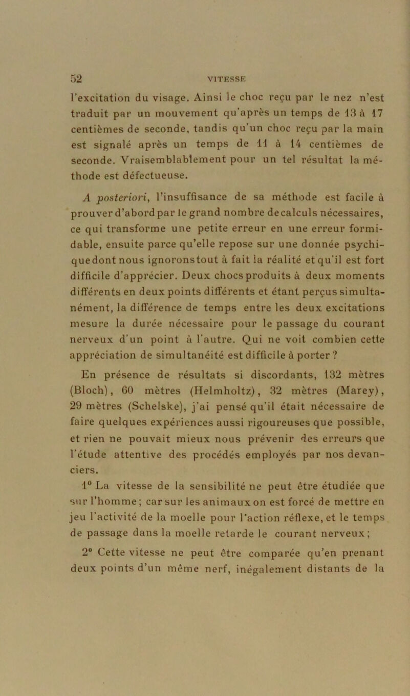 l’excitation du visage. Ainsi le choc reçu par le nez n’est traduit par un mouvement qu’après un temps de 45 à 47 centièmes de seconde, tandis qu’un choc reçu par la main est signalé après un temps de 14 à 14 centièmes de seconde. Vraisemblablement pour un tel résultat la mé- thode est défectueuse. A posteriori, l’insuffisance de sa méthode est facile à prouver d’abord par le grand nombre decalculs nécessaires, ce qui transforme une petite erreur en une erreur formi- dable, ensuite parce qu’elle repose sur une donnée psychi- quedont nous ignoronstout à fait ia réalité et qu’il est fort difficile d’apprécier. Deux chocs produits à deux moments différents en deux points différents et étant perçus simulta- nément, la différence de temps entre les deux excitations mesure la durée nécessaire pour le passage du courant nerveux d’un point à l’autre. Qui ne voit combien cette appréciation de simultanéité est difficile à porter ? En présence de résultats si discordants, 132 mètres (Bloch), 60 mètres (Helmholtz), 32 mètres (Marey), 29 mètres (Schelske), j’ai pensé qu’il était nécessaire de faire quelques expériences aussi rigoureuses que possible, et rien ne pouvait mieux nous prévenir des erreurs que l’étude attentive des procédés employés par nos devan- ciers. 4° La vitesse de la sensibilité ne peut être étudiée que sur l’homme ; car sur les animaux on est forcé de mettre en jeu l’activité de la moelle pour l’action réflexe, et le temps de passage dans la moelle retarde le courant nerveux; 2° Cette vitesse ne peut être comparée qu’en prenant deux points d’un même nerf, inégalement distants de la