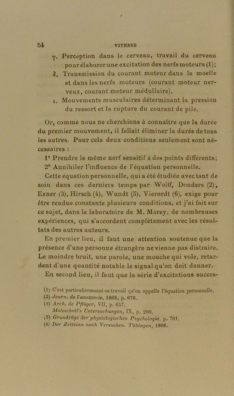 y. Perception dans le cerveau, travail du cerveau pour élaborer une excitation des nerfs moteurs (1) ; Transmission du courant moteur dans la moelle et dans les nerfs moteurs (courant moteur ner- veux, courant moteur médullaire), e. Mouvements musculaires déterminant la pression du ressort et la rupture du courant de pile. Or, comme nous ne cherchions à connaître que la durée du premier mouvement, il fallait éliminer la durée detous les autres. Pour cela deux conditions seulement sont né- cessaires : 1° Prendre le même nerf sensitif à des points différents; 2° Annihiler l’influence de l’équation personnelle. Cette équation personnelle, quia été étudiée avec tant de soin dans ces derniexs temps par YVolff, Donders (2), Exner (3), Hirsch (4), Wundt (5), Yierordt (6), exige pour être rendue constante pl usieurs conditions, et j’ai fait sur ce sujet, dans le laboratoire de M. Marey, de nombreuses expériences, qui s’accordent complètement avec les résul- tats des autres auteurs. En premier lieu, il faut une attention soutenue que la présence d’une personne étrangère ne vienne pas distraire. Le moindre bruit, une parole, une mouche qui vole, retar- dent d'une quantité notable le signal qu’on doit donner. En second lieu, il faut que la série d’excitations succes- (1) C'est particulièrement ce travail qu’on appelle l’équatiou personnelle. (2) Journ. de l'anatomie, 1868, p. 676. (8) Arch. de Pflügcr, VII, p. 657. Moleschott's Untersucliungcn, IX, p. 200. y5) Grundzügc der physiologischcn Psychologie, p. 761. (6) Der Zeitsinn nach Versuchen. Tübingcn, 1868.