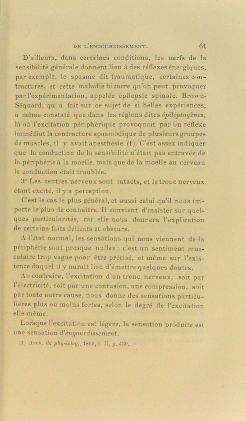 D’ailleurs, dans certaines conditions, les nerfs de la sensibilité générale donnent lieu à des réflexes énegiques, par exemple, le spasme dit traumatique, certaines con- tractures, et cette maladie bizarre qu’on peut provoquer par l’expérimentation, appelée épilepsie spinale. Brown- Séquard, qui a fait sur ce sujet de si belles expériences, a même constaté que dans les régions dites épileptogènes, là où l’excitation périphérique provoquait par un réflexe immédiat la contracture spasmodique de plusieurs groupes de muscles, il y avait anesthésie (1). C’est assez indiquer que la conduction de la sensibilité n’était pas entravée de la périphérie à la moelle, mais que de la moelle au cerveau la conduction était troublée. H° Les centres nerveux sont intacts, et le tronc nerveux étant excité, il y a perception. C’est le cas le plus général, et aussi celui qu’il nous im- porte le plus de connaître. Il convient d insister sur quel- ques particularités, car elle nous donnera l'explication de certains faits délicats et obscurs. A l’état normal, les sensations qui nous viennent de la périphérie sont presque nulles; c’est un sentiment mus- culaire trop vague pour être précise, et même sur l’exis- tence duquel il y aurait lieu d’émettre quelques doutes. Au contraire, l’excitation d'un tronc nerveux, soit par 1 électricité, soit par une contusion, une compression, soit par toute autre cause, nous donne des sensations particu- lières plus ou moins fortes, selon le degré de l’excitation elle-même. Lorsque l’excitation est légère, la sensation produite est une sensation d'engourdissement. I Arch. de phyitiolog., 18(i9, t. Il, jt. 430.