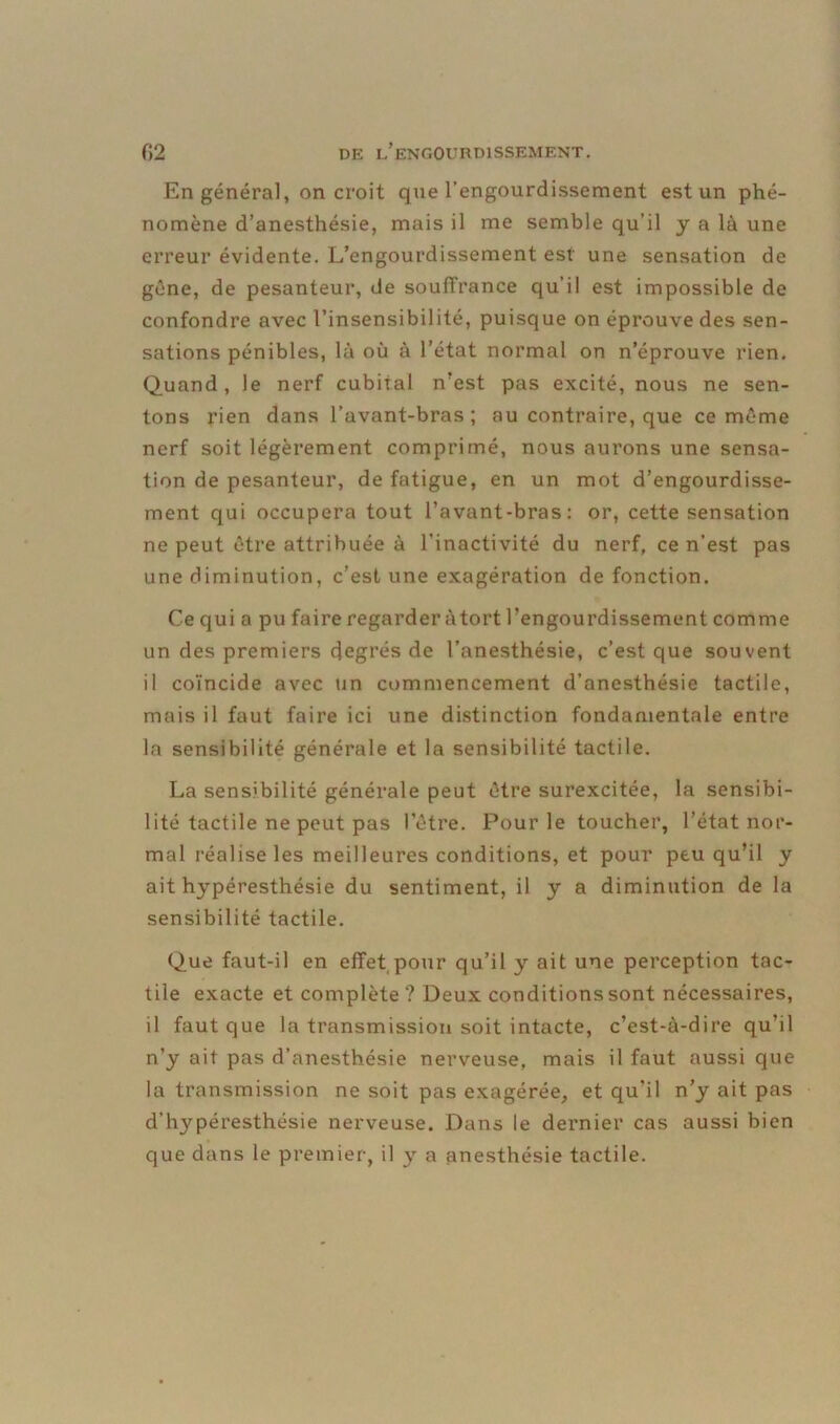 En général, on croit que l’engourdissement est un phé- nomène d’anesthésie, mais il me semble qu’il y a là une erreur évidente. L’engourdissement est une sensation de gêne, de pesanteur, de souffrance qu’il est impossible de confondre avec l’insensibilité, puisque on éprouve des sen- sations pénibles, là où à l’état normal on n’éprouve rien. Quand, le nerf cubital n’est pas excité, nous ne sen- tons rien dans l’avant-bras; au contraire, que ce même nerf soit légèrement comprimé, nous aurons une sensa- tion de pesanteur, de fatigue, en un mot d’engourdisse- ment qui occupera tout l’avant-bras: or, cette sensation ne peut être attribuée à l’inactivité du nerf, ce n’est pas une diminution, c’est une exagération de fonction. Ce qui a pu faire regarder àtort l’engourdissement comme un des premiers degrés de l’anesthésie, c’est que souvent il coïncide avec un commencement d’anesthésie tactile, mais il faut faire ici une distinction fondamentale entre la sensibilité générale et la sensibilité tactile. La sensibilité générale peut être surexcitée, la sensibi- lité tactile ne peut pas l’être. Pour le toucher, l’état nor- mal réalise les meilleures conditions, et pour peu qu’il y ait hypéresthésie du sentiment, il y a diminution de la sensibilité tactile. Que faut-il en effet pour qu’il y ait une perception tac- tile exacte et complète ? Deux conditions sont nécessaires, il faut que la transmission soit intacte, c’est-à-dire qu’il n’y ait pas d’anesthésie nerveuse, mais il faut aussi que la transmission ne soit pas exagérée, et qu’il n’y ait pas d’hypéresthésie nerveuse. Dans le dernier cas aussi bien que dans le premier, il y a anesthésie tactile.