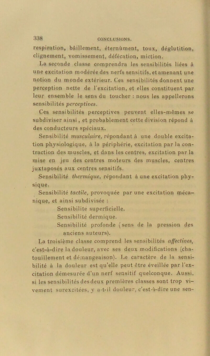 respiration, bâillement, éternùment, toux, déglutition, clignement, vomissement, défécation, miction. La seconde classe comprendra les sensibilités liées à une excitation modérée des nerfs sensitifs, etamenant une notion du monde extérieur. Ces sensibilités donnent une perception nette de l'excitation, et elles constituent par leur ensemble le sens du toucher : nous les appellerons sensibilités perceptives. Ces sensibilités perceptives peuvent elles-mêmes se subdiviser ainsi, et probablement cette division répond à des conducteurs spéciaux. Sensibilité musculaire, répondant à une double excita- tion physiologique, à la périphérie, excitation par la con- traction des muscles, et dans les centres, excitation par la mise en jeu des centres moteurs des muscles, centres juxtaposés aux centres sensitifs. Sensibilité thermique, répondant à une excitation phy- sique. Sensibilité tactile, provoquée par une excitation méca- nique, et ainsi subdivisée : Sensibilité superficielle. Sensibilité dermique. Sensibilité profonde (sens de la pression des anciens auteurs). La troisième classe comprend les sensibilités affectives, c’est-à-dire la douleur, avec ses deux modifications (cha- touillement et démangeaison). Le caractère de la sensi- bilité à la douleur est qu’elle peut être éveillée par l’ex- citation démesurée d’un nerf sensitif quelconque. Aussi, si les sensibilités des deux premières classes sont trop vi- vement surexcitées, y u-t-il douleur, c’est-à-dire une sen-