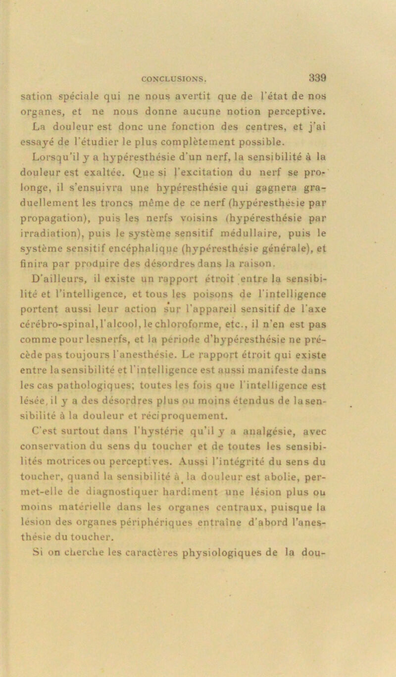 sation spéciale qui ne nous avertit que de l’état de nos organes, et ne nous donne aucune notion perceptive. La douleur est donc une fonction des centres, et j’ai essayé de l'étudier le plus complètement possible. Lorsqu’il y a hypéresthésie d’un nerf, la sensibilité à la douleur est exaltée. Que si l’excitation du nerf se pro- longe, il s’ensuivra une hypéresthésie qui gagnera gra- duellement les troncs même de ce nerf (hypéresthésie par propagation), puis les nerfs voisins (hypéresthésie par irradiation), puis le système sensitif médullaire, puis le système sensitif encéphalique (hypéresthésie générale), et finira par produire des désordres dans la raison. D’ailleurs, il existe un rapport étroit entre la sensibi- lité et l’intelligence, et tous les poisons de l’intelligence portent aussi leur action sur l’appareil sensitif de l'axe cérébro-spinal, l'alcool, le chloroforme, etc., il n’en est pas comme pour lesnerfs, et la période d’hypéresthésie ne pré- cède pas toujours l’anesthésie. Le rapport étroit qui existe entre lasensibilité et l’intelligence est aussi manifeste dans les cas pathologiques; toutes les fois que l’intelligence est lésée, il y a des désordres plus ou moins étendus de lasen- sibilité à la douleur et réciproquement. C’est surtout dans l’hystérie qu’il y a analgésie, avec conservation du sens du toucher et de toutes les sensibi- lités motrices ou perceptives. Aussi l’intégrité du sens du toucher, quand la sensibilité à la douleur est abolie, per- met-elle de diagnostiquer hardiment une lésion plus ou moins matérielle dans les organes centraux, puisque la lésion des organes périphériques entraîne d’abord l’anes- thésie du toucher. Si on cherche les caractères physiologiques de la dou-