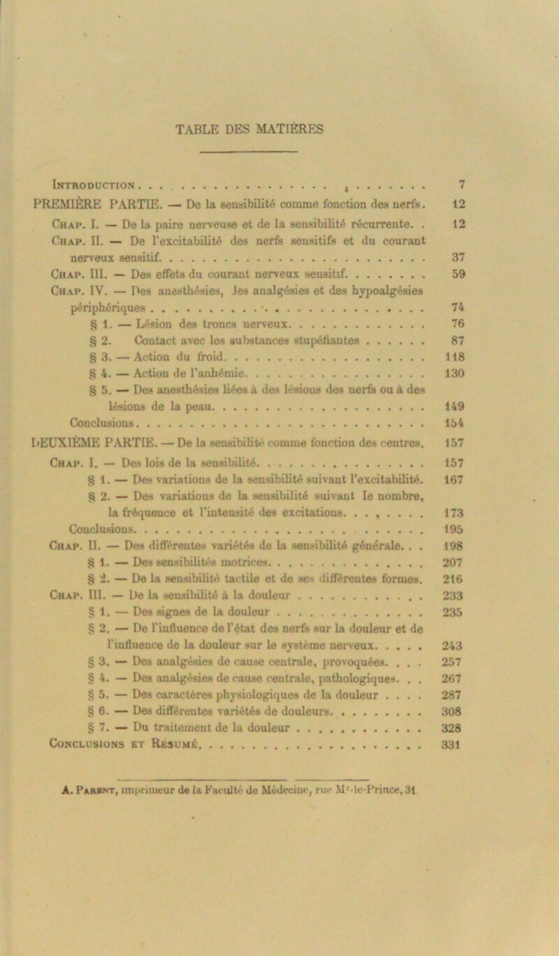 TABLE DES MATIÈRES Introduction , 7 PREMIÈRE PARTIE. — De la sensibilité comme fonction des nerfs. 12 Chap. I. — De la paire nerveuse et de la sensibilité récurrente. . 12 Chap. II. — De l’excitabilité des nerfs sensitifs et du courant nerveux sensitif. 37 Chap. III. — Des effets du courant nerveux sensitif. 59 Chap. IV. — Des anesthésies, les analgésies et des hypoalgésies périphériques . . 74 § 1. — Lésion des troncs nerveux 76 § 2. Contact avec les substances stupéfiâmes 87 §3.—Action du froid 118 § 4. — Action de l’anhémie 130 § 5. — Des anesthésies liées à des l- >ious des nerfs ou à de» lésions de la peau 149 Conclusions 154 DEUXIÈME PARTIE. — De la sensibilité comme fonction des centres. 157 Chap. I. — Des lois de la sensibilité 157 SI. — Des variations de la sensibilité suivant l'excitabilité. 167 S 2. — Des variations de la sensibilité suivant le nombre, la fréquence et l'intensité des excitations. ....... 173 Conclusions 195 Chap. II. — Des différentes variétés de la sensibilité générale. . . 198 § 1. —- Des sensibilités motrices 207 § i. — De la sensibilité tactile et de se' différente» formes. 216 Chap. III. — De la sensibilité à la douleur . 233 § 1. — Des signes de la douleur 235 § 2. — De l’influence de l’état des nerfs sur la douleur et de l’influence de la douleur sur le système nerveux 243 § 3. — Des analgésies de cause centrale, provoquées. . . . 257 § 4. — Des analgésies de cause centrale, pathologiques. . . 267 § 5. — Des caractères physiologiques de la douleur .... 287 g 6. —- Des différentes variétés de douleurs 308 § 7. — Du traitement de la douleur 328 Conclusions et Résumé 331 A. Parsnt, imprimeur de la Faculté de Médecine, rue M Me-Prince, 31